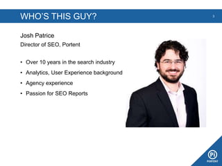 WHO’S THIS GUY?
Josh Patrice
Director of SEO, Portent
• Over 10 years in the search industry
• Analytics, User Experience background
• Agency experience
• Passion for SEO Reports
3
 