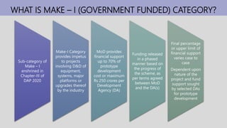 WHAT IS MAKE – I (GOVERNMENT FUNDED) CATEGORY?
Sub-category of
Make – I
enshrined in
Chapter-III of
DAP 2020
Make-I Category
provides impetus
to projects
involving D&D of
equipment,
systems, major
platforms or
upgrades thereof
by the industry
MoD provides
financial support
up to 70% of
prototype
development
cost or maximum
Rs 250 crores per
Development
Agency (DA)
Funding released
in a phased
manner based on
the progress of
the scheme, as
per terms agreed
between MoD
and the DA(s)
Final percentage
or upper limit of
financial support
varies case to
case
Dependent upon
nature of the
project and fund
support sought
by selected DAs
for prototype
development
 