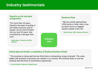 September 2015
Industry testimonials
PepsiCo on Sri city plant
inauguration.
“For more than 25 years ,
PepsiCo has been investing in
the Indian economy and its
people. As we move forward
into our next 25 years, that
commitment is stronger than
ever”.
-  Indira Nooyi , Chairman & CEO,
PepsiCo
Dominos Pizza
“ We are quickly approaching
1000 stores in India, that is now
by store count our biggest
market outside of the US.”
-  Patrick Doyle, CEO, Dominos Pizza Inc
Industry
view
Godrej Agrovet limited, a subsidiary of Godrej industries limited
“ The business is doing well and we think there is tremendous scope of growth. The value
added milk business is growing very rapidly in our country. We certainly hope so and we
certainly feel that there is tremendous opportunity.”
-  Mr. Adi Godrej, Chairman, Godrej Group
 