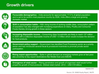 September 2015
Favourable demographics – India accounts for approximately 17.5 % of global population
and is set to be world’s most populous country by 2028, India offers a large and growing
domestic market.
Shift in consumption habits – With rising income of working middle class, consumption pattern
of population has also changed with increasing expenditure on Dairy, Poultry and Consumer
Foods thereby driving growth in these sectors.
Increasing disposable income – Consuming class households are likely to reach 137 million
in 2025 with a collective disposable income of USD 1.5 trillion which would increase the demand
for food products.
Government policy support – Government has identified Food Processing sector as a priority
sector and has introduced several fiscal & procedural incentives to promote private sector
participation.
Rising export opportunities – Spike in global demand as emerging markets grow at fast pace
also proximity to key export destinations like Middle East and ASEAN.
Source: CII –RABO Equity Report , MoFPI
Emergence of retail sector – Rising penetration and growth of organised retail would further
propel the growth of food products. (Global retail market ,2012 – USD 518 billion)
Growth drivers
 