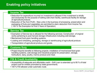 September 2015
•  Deduction for expenditure incurred on investment is allowed if this investment is wholly
and exclusively for the purpose of setting cold chain facility, warehouse facility for storage
of agricultural produce.
•  Deduction of Tax from Profit – New units in the business of processing, preservation and
packaging of fruits and vegetables are permitted to claim deduction from Income Tax.
( 100 % Tax Exemption for first 5 Years of Operation)
Income Tax
•  Exemption of Service tax is allowed for the following services: Construction of original
works pertaining to post harvest storage infrastructure including cold storage.
•  Mechanized food grain handling systems.
•  Loading and Unloading, packaging, storage or warehousing of agricultural produce.
•  Transportation of agricultural produce and goods.
Service Tax
•  Project Imports benefits to following projects: installation of mechanized food grain
handling systems, cold storage and industrial projects for preservation, storage,
horticulture, dairy, poultry, marine produce and meat.
Customs Duty
•  Accessibility of adequate and affordable credit – Soft Loan is extended up to 95 % of total
project cost for entities promoted by state governments.
•  100 % FDI allowed under automatic route.
FDI & Credit Availability
Source: MoFPI , Annual Report
Enabling policy initiatives
 