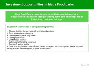 September 2015
Mega Food Park scheme intends to facilitate establishment of an
Integrated value chain with food processing at the core and supported by
forward and backward linkages.
Investment opportunities in Mega Food parks
Investment opportunities in core processing facilities:
• Storage facilities for raw materials and finished products
• Food processing equipment's
• Contemporary plug & play sheds
• Packaging facilities
• Cold storage facilities
• Bulk material handling equipment
• Grading & sorting facility
• Basic enabling infrastructure – Roads, Water storage & distribution system, Waste disposal
facility, Effluent treatment plant, Captive Power plants
 