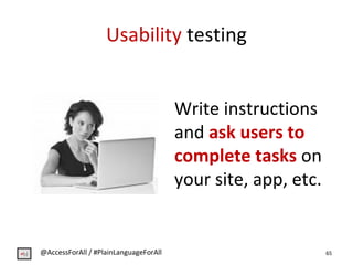 Usability testing
Write instructions
and ask users to
complete tasks on
your site, app, etc.
65@AccessForAll / #PlainLangu...