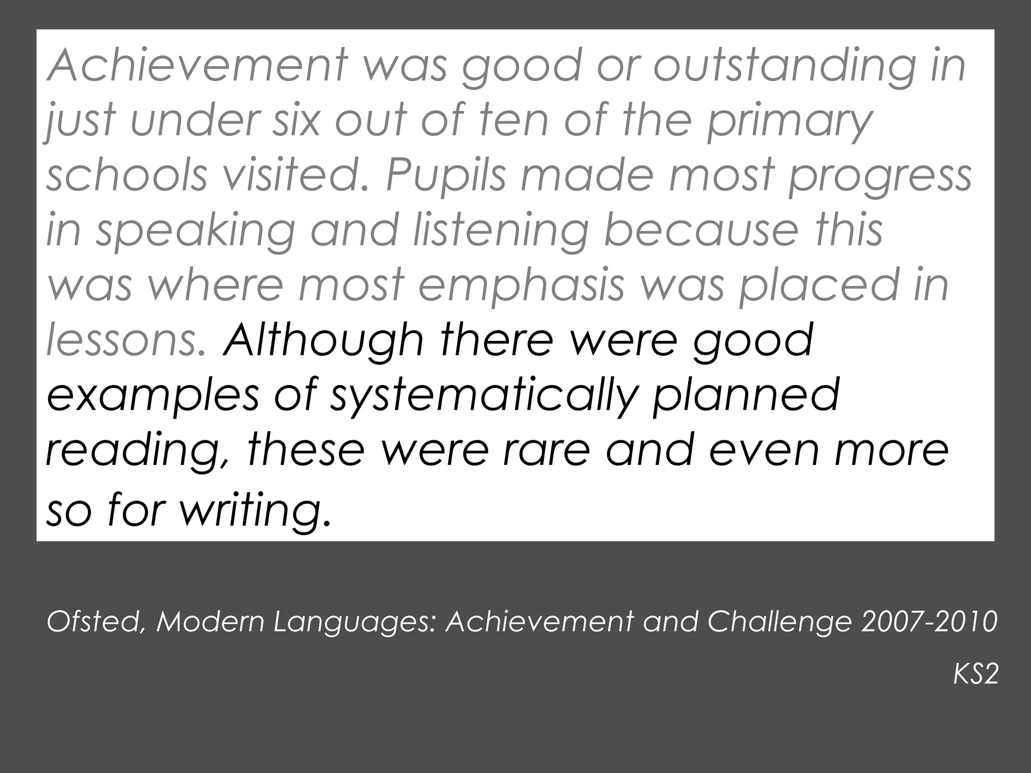 Achievement was good or outstanding in
just under six out of ten of the primary
schools visited. Pupils made most progress
in speaking and listening because this
was where most emphasis was placed in
lessons. Although there were good
examples of systematically planned
reading, these were rare and even more
so for writing.
Ofsted, Modern Languages: Achievement and Challenge 2007-2010
KS2

 