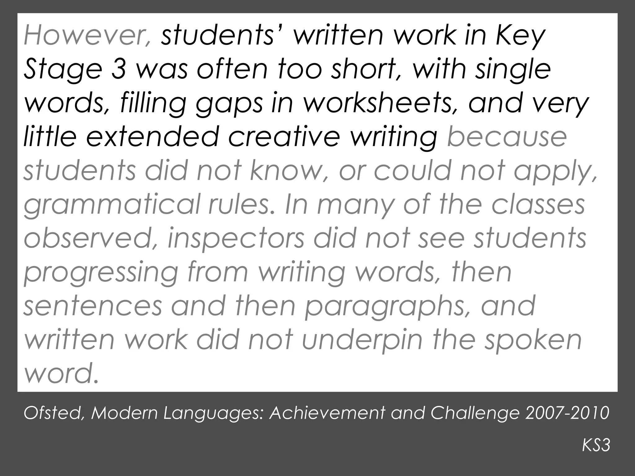 However, students’ written work in Key
Stage 3 was often too short, with single
words, filling gaps in worksheets, and very
little extended creative writing because
students did not know, or could not apply,
grammatical rules. In many of the classes
observed, inspectors did not see students
progressing from writing words, then
sentences and then paragraphs, and
written work did not underpin the spoken
word.
Ofsted, Modern Languages: Achievement and Challenge 2007-2010
KS3

 