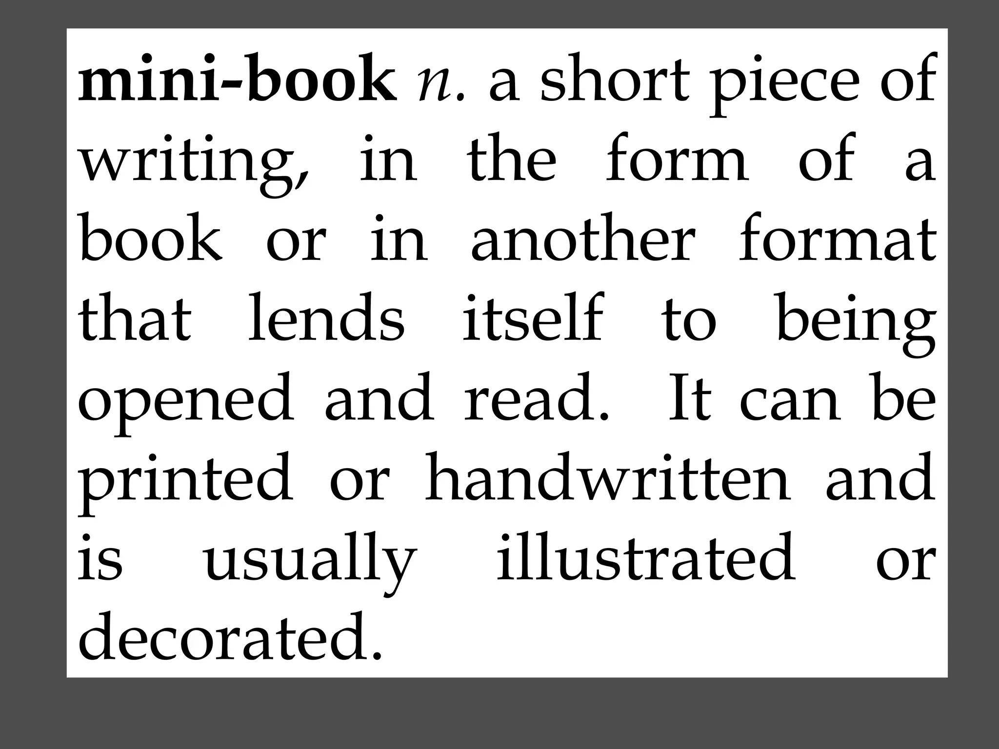 mini-book n. a short piece of
writing, in the form of a
book or in another format
that lends itself to being
opened and read. It can be
printed or handwritten and
is usually illustrated or
decorated.

 