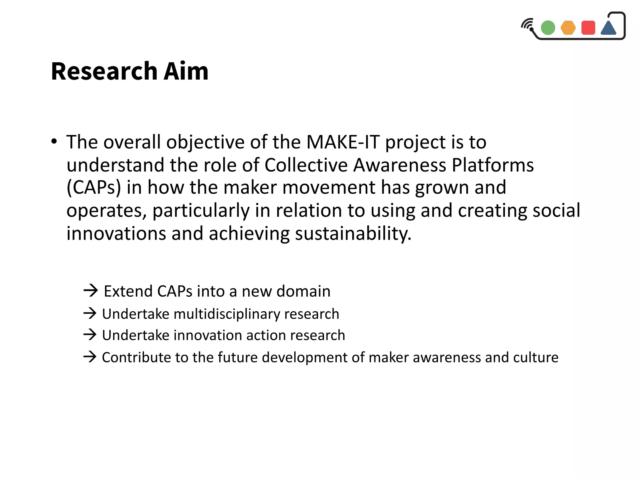Research Aim
• The overall objective of the MAKE-IT project is to
understand the role of Collective Awareness Platforms
(CAPs) in how the maker movement has grown and
operates, particularly in relation to using and creating social
innovations and achieving sustainability.
à Extend CAPs into a new domain
à Undertake multidisciplinary research
à Undertake innovation action research
à Contribute to the future development of maker awareness and culture