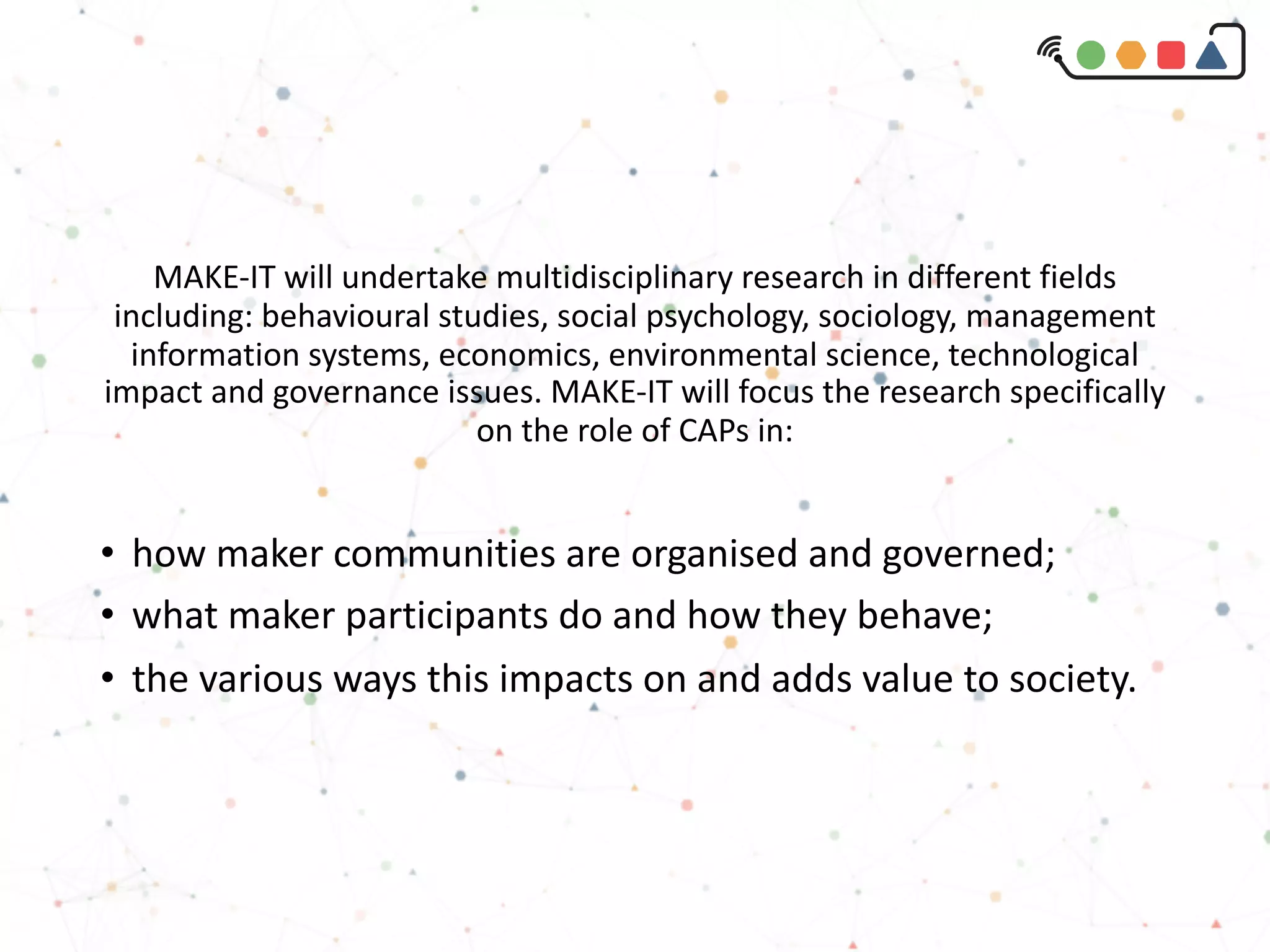 MAKE-IT will undertake multidisciplinary research in different fields
including: behavioural studies, social psychology, sociology, management
information systems, economics, environmental science, technological
impact and governance issues. MAKE-IT will focus the research specifically
on the role of CAPs in:
• how maker communities are organised and governed;
• what maker participants do and how they behave;
• the various ways this impacts on and adds value to society.