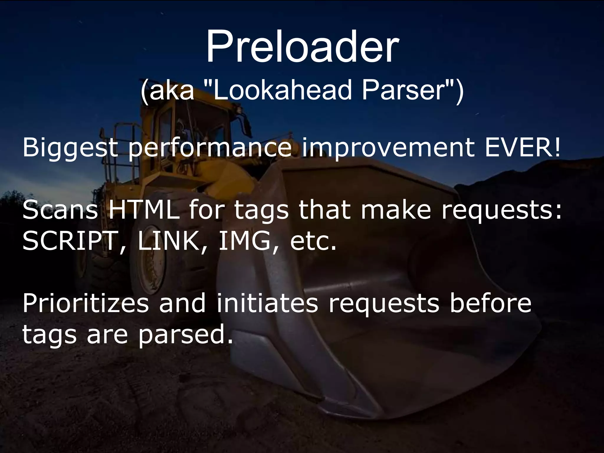 Preloader
(aka "Lookahead Parser")
Biggest performance improvement EVER!
Scans HTML for tags that make requests:
SCRIPT, LINK, IMG, etc.
Prioritizes and initiates requests before
tags are parsed.
 