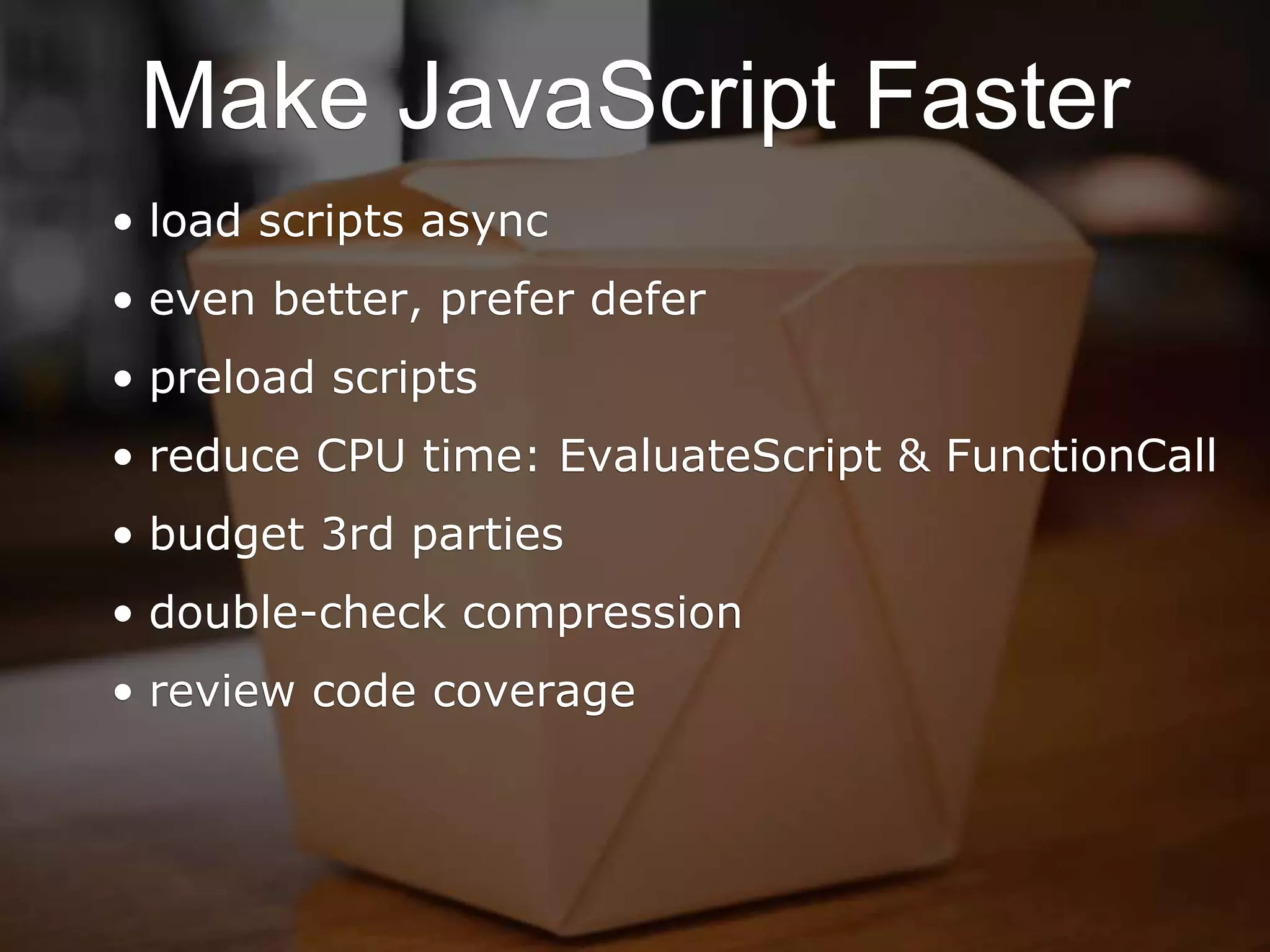 Make JavaScript Faster
• load scripts async
• even better, prefer defer
• preload scripts
• reduce CPU time: EvaluateScript & FunctionCall
• budget 3rd parties
• double-check compression
• review code coverage
 