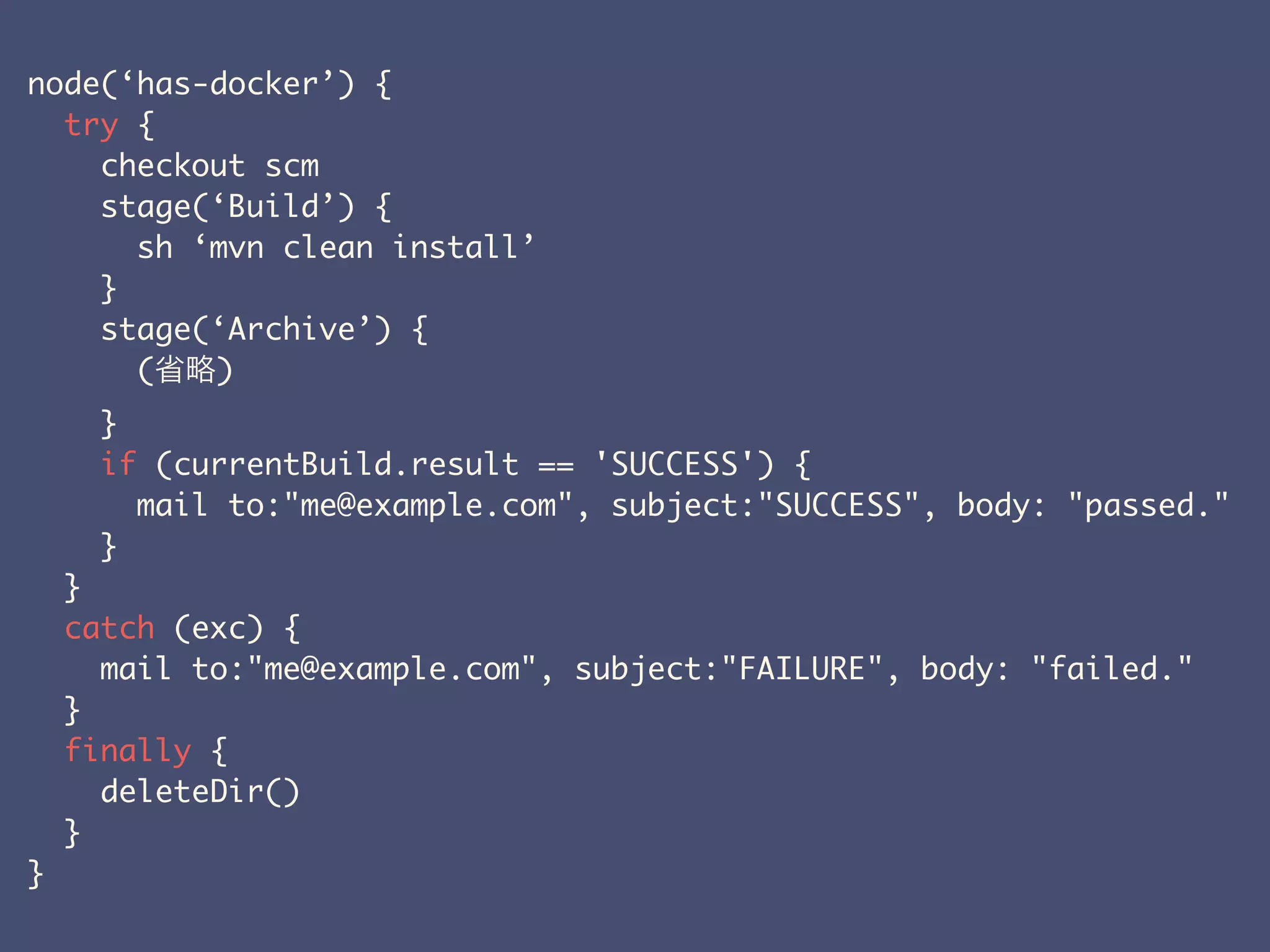 node(‘has-docker’) {
try {
checkout scm
stage(‘Build’) {
sh ‘mvn clean install’
}
stage(‘Archive’) {
( )
}
if (currentBuild.result == 'SUCCESS') {
mail to:"me@example.com", subject:"SUCCESS", body: "passed."
}
}
catch (exc) {
mail to:"me@example.com", subject:"FAILURE", body: "failed."
}
finally {
deleteDir()
}
}
 