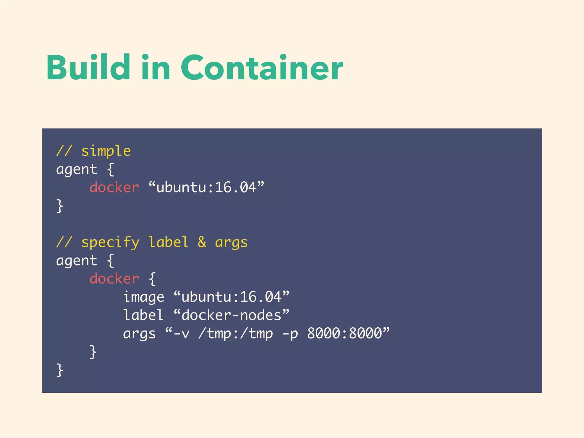Build in Container
// simple
agent {
docker “ubuntu:16.04”
}
// specify label & args
agent {
docker {
image “ubuntu:16.04”
label “docker-nodes”
args “-v /tmp:/tmp -p 8000:8000”
}
}
 