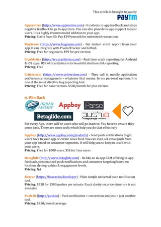 This	
  article	
  is	
  brought	
  to	
  you	
  by	
  	
  
	
  
Apptentive	
  (http://www.apptentive.com)	
  -­‐	
  It	
  collects	
  in-­‐app	
  feedback	
  and	
  stops	
  
negative	
  feedback	
  to	
  go	
  to	
  app	
  store.	
  You	
  can	
  also	
  provide	
  in-­‐app	
  support	
  to	
  your	
  
users.	
  It’s	
  a	
  highly	
  recommended	
  addition	
  to	
  your	
  app.	
  
Pricing:	
  Starts	
  from	
  $0.	
  Pay	
  $299/month	
  for	
  unlimited	
  transactions	
  
	
  
BugSense	
   (https://www.bugsense.com)	
   -­‐	
   Get	
   instant	
   crash	
   report	
   from	
   your	
  
app.	
  It	
  can	
  integrate	
  with	
  PivotalTracker	
  and	
  Github	
  
Pricing:	
  Free	
  for	
  beginners.	
  $99	
  for	
  pro	
  version	
  
	
  
Crashlytics	
  (http://try.crashlytics.com)	
  -­‐	
  Real	
  time	
  crash	
  reporting	
  for	
  Android	
  
&	
  iOS	
  apps.	
  USP	
  of	
  Crashlytics	
  is	
  its	
  beautiful	
  dashboard	
  &	
  reporting	
  
Pricing:	
  Free	
  
	
  
Crittericsm	
   (https://www.crittercism.com)	
   -­‐	
   They	
   call	
   is	
   mobile	
   application	
  
performance	
  management	
  –	
  whatever	
  that	
  means.	
  In	
  my	
  personal	
  opinion,	
  it	
  is	
  
one	
  of	
  the	
  most	
  effective	
  bug	
  reporting	
  tool.	
  
Pricing:	
  Free	
  for	
  basic	
  version.	
  $500/month	
  for	
  plus	
  version	
  
	
  
	
  
6.	
  Win	
  Back	
  
	
  
For	
  every	
  App,	
  there	
  will	
  be	
  users	
  who	
  will	
  go	
  inactive.	
  You	
  have	
  to	
  ensure	
  they	
  
come	
  back.	
  There	
  are	
  some	
  tools	
  which	
  help	
  you	
  do	
  that	
  effectively	
  
	
  
Appboy	
  (http://www.appboy.com/products)	
  -­‐	
  Send	
  push	
  notifications	
  to	
  get	
  
users	
  back	
  to	
  your	
  app	
  or	
  create	
  news	
  feed.	
  You	
  can	
  even	
  set	
  email	
  push	
  from	
  
your	
  app	
  based	
  on	
  consumer	
  segments.	
  It	
  will	
  help	
  you	
  to	
  keep	
  in	
  touch	
  with	
  
your	
  users.	
  
Pricing:	
  Free	
  for	
  1000	
  users.	
  $5k	
  for	
  1mn	
  users	
  
	
  
Betaglide	
  (http://www.betaglide.com)	
  -­‐	
  Its	
  like	
  an	
  in-­‐app	
  CRM	
  offering	
  in-­‐app	
  
feedback,	
  personalized	
  push	
  notifications	
  and	
  consumer	
  targeting	
  based	
  on	
  
location,	
  demographics	
  &	
  engagement	
  levels.	
  
Pricing:	
  NA	
  
	
  
Boxcar	
  (https://boxcar.io/developer)	
  -­‐	
  Plain	
  simple	
  universal	
  push	
  notification	
  
tool.	
  	
  
Pricing:	
  $350	
  for	
  1500	
  pushes	
  per	
  minute.	
  Exact	
  clarity	
  on	
  price	
  structure	
  is	
  not	
  
available	
  
	
  
Push.IO	
  (http://push.io)	
  -­‐	
  Push	
  notification	
  +	
  conversion	
  analysis	
  =	
  just	
  another	
  
tool.	
  	
  
Pricing:	
  $350/month	
  average	
  
 
