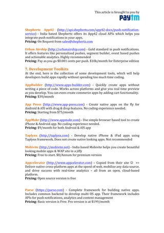This	
  article	
  is	
  brought	
  to	
  you	
  by	
  	
  
	
  
	
  
Shephertz	
   App42	
   (http://api.shephertz.com/app42-­‐docs/push-­‐notification-­‐
service)	
   -­‐	
   India	
   based	
   Shephertz	
   offers	
   its	
   App42	
   cloud	
   APIs	
   which	
   helps	
   you	
  
integrate	
  push	
  notifications	
  in	
  your	
  apps.	
  	
  
Pricing:	
  On	
  Request	
  from	
  sales@shephertz.com	
  
	
  
Urban	
  Airship	
  (http://urbanairship.com)	
  -­‐	
  Gold	
  standard	
  in	
  push	
  notifications.	
  
It	
  offers	
  features	
  like	
  personalized	
  pushes,	
  segment	
  builder,	
  event	
  based	
  pushes	
  
and	
  actionable	
  analytics.	
  Highly	
  recommended	
  
Pricing:	
  Pay	
  as	
  you	
  go	
  $0.001	
  cents	
  per	
  push.	
  $10k/month	
  for	
  Enterprise	
  edition	
  
	
  
7.	
  Development	
  Toolkits	
  
At	
   the	
   end,	
   here	
   is	
   the	
   collection	
   of	
   some	
   development	
   tools,	
   which	
   will	
   help	
  
developers	
  build	
  apps	
  rapidly	
  without	
  spending	
  too	
  much	
  time	
  coding.	
  
	
  
AppBuilder	
   (http://www.apps-­‐builder.com)	
   -­‐	
   Quickly	
   create	
   apps	
   without	
  
writing	
  a	
  piece	
  of	
  code.	
  Works	
  across	
  platforms	
  and	
  give	
  you	
  real	
  time	
  preview	
  
as	
  you	
  develop.	
  You	
  can	
  even	
  create	
  commerce	
  apps	
  by	
  adding	
  cart	
  functionality.	
  	
  
Pricing:	
  $39/month	
  
	
  
App	
   Press	
   (http://www.app-­‐press.com)	
   -­‐	
   Create	
   native	
   apps	
   on	
   the	
   fly	
   for	
  
Android	
  &	
  iOS	
  with	
  drag	
  &	
  drop	
  features.	
  No	
  coding	
  experience	
  needed.	
  
Pricing:	
  Starting	
  from	
  $75/month	
  
	
  
AppMakr	
  (http://www.appmakr.com)	
  -­‐	
  Use	
  simple	
  browser	
  based	
  tool	
  to	
  create	
  
iPhone	
  &	
  Android	
  app.	
  No	
  coding	
  experience	
  needed.	
  
Pricing:	
  $9/month	
  for	
  both	
  Android	
  &	
  iOS	
  app	
  
	
  
Taplynx	
   (http://taplynx.com)	
   -­‐	
   Develop	
   native	
   iPhone	
   &	
   iPad	
   apps	
   using	
  
Taplynx	
  framework.	
  Does	
  not	
  create	
  native	
  looking	
  apps.	
  Not	
  recommended	
  
	
  
Mobivite	
  (http://mobivite.net)	
  -­‐	
  India	
  based	
  Mobivite	
  helps	
  you	
  create	
  beautiful	
  
looking	
  mobile	
  apps	
  &	
  WAP	
  site	
  in	
  a	
  jiffy	
  	
  
Pricing:	
  Free	
  to	
  start.	
  $8/Annum	
  for	
  premium	
  version	
  
	
  
Appcelerator	
   (http://www.appcelerator.com)	
   –	
   Copied	
   from	
   their	
   site	
   ☺	
   	
   >>	
  
Deliver	
  native	
  cross-­‐platform	
  apps	
  at	
  the	
  speed	
  of	
  web,	
  mobilize	
  any	
  data	
  source,	
  
and	
   drive	
   success	
   with	
   real-­‐time	
   analytics	
   –	
   all	
   from	
   an	
   open,	
   cloud-­‐based	
  
platform.	
  
Pricing:	
  Open	
  source	
  version	
  is	
  free	
  
	
  
	
  
Parse	
   (https://parse.com)	
   -­‐	
   Complete	
   framework	
   for	
   building	
   native	
   apps.	
  
Includes	
  common	
  backend	
  to	
  develop	
  multi	
  OS	
  app.	
  Their	
  framework	
  includes	
  
APIs	
  for	
  push	
  notifications,	
  analytics	
  and	
  content	
  management	
  
Pricing:	
  Basic	
  version	
  is	
  Free.	
  Pro	
  version	
  is	
  at	
  $199/month	
  
	
  
	
  
 