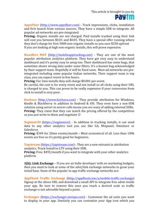 This	
  article	
  is	
  brought	
  to	
  you	
  by	
  	
  
	
  
AppsFlyer	
  (http://www.appsflyer.com)	
  -­‐	
  Track	
  impressions,	
  clicks,	
  installation	
  
and	
  first	
  launch	
  from	
  various	
  sources.	
  They	
  have	
  a	
  simple	
  SDK	
  to	
  integrate.	
  All	
  
popular	
  ad-­‐networks	
  are	
  pre-­‐integrated.	
  	
  
Pricing:	
   Organic	
  installs	
  are	
  not	
  charged.	
  Paid	
  installs	
  tracked	
  using	
  their	
  link	
  
will	
  cost	
  you	
  between	
  $0.01	
  and	
  $0.05.	
  They	
  have	
  a	
  special	
  offer	
  running	
  where	
  
they	
  don’t	
  charge	
  for	
  first	
  5000	
  non-­‐organic	
  installs	
  so	
  you	
  save	
  $250	
  upfront	
  
If	
  you	
  are	
  looking	
  at	
  high	
  non-­‐organic	
  installs,	
  this	
  will	
  prove	
  expensive.	
  
	
  
Hasoffers	
   MAT	
   (http://mobileapptracking.com)	
   -­‐	
   They	
   are	
   one	
   of	
   the	
   most	
  
popular	
  attribution	
  analytics	
  platform.	
  They	
  have	
  got	
  very	
  easy	
  to	
  understand	
  
dashboard	
  and	
  it’s	
  pretty	
  easy	
  to	
  setup	
  too.	
  Their	
  dashboard	
  has	
  some	
  bugs,	
  that	
  
sometime	
  shows	
  wrong	
  data	
  under	
  some	
  filters.	
  It’s	
  a	
  known	
  bug	
  acknowledged	
  
by	
  their	
  support	
  team.	
  Hopefully	
  it	
  will	
  be	
  fixed	
  soon.	
  	
  Most	
  ad-­‐networks	
  are	
  pre-­‐
integrated	
  including	
  some	
  popular	
  Indian	
  networks.	
  Their	
  support	
  team	
  is	
  top	
  
class,	
  you	
  can	
  expect	
  revert	
  in	
  few	
  hours.	
  
Pricing:	
  For	
  2mn	
  installs	
  they	
  will	
  charge	
  $0.001	
  per	
  event.	
  	
  
Be	
  careful,	
  the	
  cost	
  is	
  for	
  every	
  event	
  and	
  not	
  install	
  so	
  all	
  clicks	
  using	
  their	
  URL	
  
is	
  charged	
  to	
  you.	
  This	
  can	
  prove	
  to	
  be	
  really	
  expensive	
  if	
  your	
  conversion	
  from	
  
click	
  to	
  install	
  is	
  very	
  poor.	
  
	
  
Kochava	
   (http://www.kochava.com)	
   -­‐	
   They	
   provide	
   attribution	
   for	
   Windows,	
  
Kindle	
   &	
   Blackberry	
   in	
   addition	
   to	
   Android	
   &	
   iOS.	
   They	
   even	
   have	
   a	
   non-­‐SDK	
  
solution	
  using	
  server	
  to	
  server	
  calls	
  incase	
  you	
  are	
  wary	
  of	
  adding	
  external	
  SDKs.	
  	
  
Pricing:	
  They	
  claim	
  that	
  they	
  can	
  match	
  the	
  pricing	
  offered	
  by	
  the	
  competition	
  
so	
  you	
  just	
  write	
  to	
  them	
  and	
  negotiate	
  ☺	
  
	
  
Segment.IO	
   (https://segment.io)	
   -­‐	
   In	
   addition	
   to	
   tracking	
   installs,	
   it	
   can	
   send	
  
data	
   to	
   any	
   other	
   analytics	
   tool	
   you	
   use	
   like	
   GA,	
   Mixpanel,	
   Omniture	
   or	
  
Salesforce.	
  	
  
Pricing:	
  $349	
  for	
  20mn	
  events/month	
  –	
  Most	
  economical	
  of	
  all.	
  Less	
  than	
  100k	
  
events	
  are	
  free	
  so	
  it’s	
  pretty	
  good	
  for	
  beginners.	
  	
  
	
  
Tapstream	
  (https://tapstream.com)	
  -­‐	
  They	
  are	
  a	
  new	
  entrants	
  in	
  attribution	
  
analytics.	
  Track	
  Install	
  to	
  LTV	
  using	
  their	
  SDK.	
  	
  
Pricing:	
  Free.	
  $495/month	
  if	
  you	
  want	
  to	
  integrate	
  with	
  your	
  other	
  analytics	
  
platform	
  
	
  
1(b):	
  Link	
  Exchange	
  –	
  If	
  you	
  are	
  an	
  Indie	
  developer	
  with	
  no	
  marketing	
  budgets,	
  
then	
  you	
  need	
  to	
  look	
  at	
  some	
  of	
  the	
  advt/link	
  exchange	
  networks	
  to	
  grow	
  your	
  
initial	
  base.	
  Some	
  of	
  the	
  popular	
  in-­‐app	
  traffic	
  exchange	
  networks	
  are:	
  
	
  
AppFlood	
   Traffic	
   Exchange	
   (http://appflood.com/a/mobile-­‐traffic-­‐exchange)	
  
Signup	
  at	
  the	
  above	
  URL	
  and	
  download	
  a	
  small	
  API	
  to	
  integrate	
  free	
  advts	
  inside	
  
your	
   app.	
   Be	
   sure	
   to	
   remove	
   this	
   once	
   you	
   reach	
   a	
   desired	
   scale	
   as	
   traffic	
  
exchange	
  is	
  not	
  advisable	
  beyond	
  a	
  point.	
  
	
  
Exchanger	
  (https://exchanger.metaps.com)	
  -­‐	
  Customize	
  the	
  ad	
  units	
  you	
  want	
  
to	
   display	
   in	
   your	
   app.	
   Similarly	
   you	
   can	
   customize	
   your	
   App	
   icon	
   which	
   you	
  
 