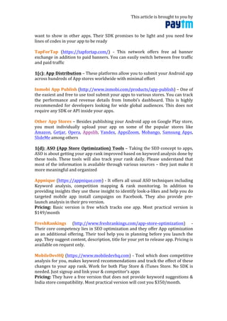 This	
  article	
  is	
  brought	
  to	
  you	
  by	
  	
  
	
  
want	
  to	
  show	
  in	
  other	
  apps.	
  Their	
  SDK	
  promises	
  to	
  be	
  light	
  and	
  you	
  need	
  few	
  
lines	
  of	
  codes	
  in	
  your	
  app	
  to	
  be	
  ready	
  
	
  
TapForTap	
   (https://tapfortap.com/)	
   -­‐	
   This	
   network	
   offers	
   free	
   ad	
   banner	
  
exchange	
  in	
  addition	
  to	
  paid	
  banners.	
  You	
  can	
  easily	
  switch	
  between	
  free	
  traffic	
  
and	
  paid	
  traffic	
  
	
  
1(c):	
  App	
  Distribution	
  –	
  These	
  platforms	
  allow	
  you	
  to	
  submit	
  your	
  Android	
  app	
  
across	
  hundreds	
  of	
  App	
  stores	
  worldwide	
  with	
  minimal	
  effort	
  
	
  
Inmobi	
  App	
  Publish	
  (http://www.inmobi.com/products/app-­‐publish)	
  –	
  One	
  of	
  
the	
  easiest	
  and	
  free	
  to	
  use	
  tool	
  submit	
  your	
  apps	
  to	
  various	
  stores.	
  You	
  can	
  track	
  
the	
   performance	
   and	
   revenue	
   details	
   from	
   Inmobi’s	
   dashboard.	
   This	
   is	
   highly	
  
recommended	
  for	
  developers	
  looking	
  for	
  wide	
  global	
  audiences.	
  This	
  does	
  not	
  
require	
  any	
  SDK	
  or	
  API	
  inside	
  your	
  apps.	
  
	
  
Other	
  App	
  Stores	
  –	
  Besides	
  publishing	
  your	
  Android	
  app	
  on	
  Google	
  Play	
  store,	
  
you	
   must	
   individually	
   upload	
   your	
   app	
   on	
   some	
   of	
   the	
   popular	
   stores	
   like	
  
Amazon,	
   Getjar,	
   Opera,	
   Appslib,	
   Yandex,	
   AppsZoom,	
   Mobango,	
   Samsung	
   Apps,	
  
SlideMe	
  among	
  others	
  
	
  
1(d):	
  ASO	
  (App	
  Store	
  Optimization)	
  Tools	
  –	
  Taking	
  the	
  SEO	
  concept	
  to	
  apps,	
  
ASO	
  is	
  about	
  getting	
  your	
  app	
  rank	
  improved	
  based	
  on	
  keyword	
  analysis	
  done	
  by	
  
these	
  tools.	
  These	
  tools	
  will	
  also	
  track	
  your	
  rank	
  daily.	
  Please	
  understand	
  that	
  
most	
  of	
  the	
  information	
  is	
  available	
  through	
  various	
  sources	
  –	
  they	
  just	
  make	
  it	
  
more	
  meaningful	
  and	
  organized	
  
	
  
Appnique	
  (https://appnique.com)	
  -­‐	
  It	
  offers	
  all	
  usual	
  ASO	
  techniques	
  including	
  
Keyword	
   analysis,	
   competition	
   mapping	
   &	
   rank	
   monitoring.	
   In	
   addition	
   to	
  
providing	
  insights	
  they	
  use	
  these	
  insight	
  to	
  identify	
  look-­‐a-­‐likes	
  and	
  help	
  you	
  do	
  
targeted	
   mobile	
   app	
   install	
   campaigns	
   on	
   Facebook.	
   They	
   also	
   provide	
   pre-­‐
launch	
  analysis	
  in	
  their	
  pro	
  version.	
  
Pricing:	
   Basic	
   version	
   is	
   free	
   which	
   tracks	
   one	
   app.	
   Most	
   practical	
   version	
   is	
  
$149/month	
  
	
  
FreshRankings	
   (http://www.freshrankings.com/app-­‐store-­‐optimization)	
   -­‐	
  
Their	
  core	
  competency	
  lies	
  in	
  SEO	
  optimization	
  and	
  they	
  offer	
  App	
  optimization	
  
as	
  an	
  additional	
  offering.	
  Their	
  tool	
  help	
  you	
  in	
  planning	
  before	
  you	
  launch	
  the	
  
app.	
  They	
  suggest	
  content,	
  description,	
  title	
  for	
  your	
  yet	
  to	
  release	
  app.	
  Pricing	
  is	
  
available	
  on	
  request	
  only.	
  
	
  
MobileDevHQ	
  (https://www.mobiledevhq.com)	
  -­‐	
  Tool	
  which	
  does	
  competitive	
  
analysis	
  for	
  you,	
  makes	
  keyword	
  recommendations	
  and	
  track	
  the	
  effect	
  of	
  these	
  
changes	
  to	
  your	
  app	
  rank.	
  Work	
  for	
  both	
  Play	
  Store	
  &	
  iTunes	
  Store.	
  No	
  SDK	
  is	
  
needed.	
  Just	
  signup	
  and	
  link	
  your	
  &	
  competitor’s	
  apps	
  
Pricing:	
  They	
  have	
  a	
  free	
  version	
  that	
  does	
  not	
  provide	
  keyword	
  suggestions	
  &	
  
India	
  store	
  compatibility.	
  Most	
  practical	
  version	
  will	
  cost	
  you	
  $350/month.	
  	
  
	
  
 