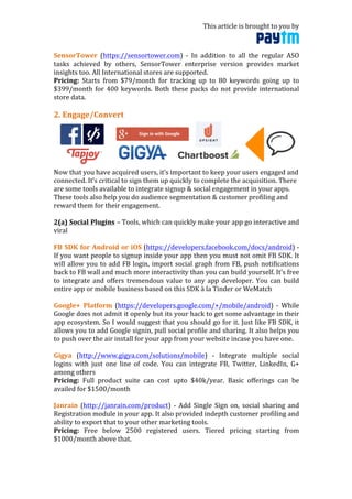This	
  article	
  is	
  brought	
  to	
  you	
  by	
  	
  
	
  
SensorTower	
   (https://sensortower.com)	
   -­‐	
   In	
   addition	
   to	
   all	
   the	
   regular	
   ASO	
  
tasks	
   achieved	
   by	
   others,	
   SensorTower	
   enterprise	
   version	
   provides	
   market	
  
insights	
  too.	
  All	
  International	
  stores	
  are	
  supported.	
  
Pricing:	
   Starts	
   from	
   $79/month	
   for	
   tracking	
   up	
   to	
   80	
   keywords	
   going	
   up	
   to	
  
$399/month	
  for	
  400	
  keywords.	
  Both	
  these	
  packs	
  do	
  not	
  provide	
  international	
  
store	
  data.	
  	
  
	
  	
  
2.	
  Engage/Convert	
  
	
  
Now	
  that	
  you	
  have	
  acquired	
  users,	
  it’s	
  important	
  to	
  keep	
  your	
  users	
  engaged	
  and	
  
connected.	
  It’s	
  critical	
  to	
  sign	
  them	
  up	
  quickly	
  to	
  complete	
  the	
  acquisition.	
  There	
  
are	
  some	
  tools	
  available	
  to	
  integrate	
  signup	
  &	
  social	
  engagement	
  in	
  your	
  apps.	
  
These	
  tools	
  also	
  help	
  you	
  do	
  audience	
  segmentation	
  &	
  customer	
  profiling	
  and	
  
reward	
  them	
  for	
  their	
  engagement.	
  
	
  
2(a)	
  Social	
  Plugins	
  –	
  Tools,	
  which	
  can	
  quickly	
  make	
  your	
  app	
  go	
  interactive	
  and	
  
viral	
  
	
  
FB	
  SDK	
  for	
  Android	
  or	
  iOS	
  (https://developers.facebook.com/docs/android)	
  -­‐	
  
If	
  you	
  want	
  people	
  to	
  signup	
  inside	
  your	
  app	
  then	
  you	
  must	
  not	
  omit	
  FB	
  SDK.	
  It	
  
will	
  allow	
  you	
  to	
  add	
  FB	
  login,	
  import	
  social	
  graph	
  from	
  FB,	
  push	
  notifications	
  
back	
  to	
  FB	
  wall	
  and	
  much	
  more	
  interactivity	
  than	
  you	
  can	
  build	
  yourself.	
  It’s	
  free	
  
to	
  integrate	
  and	
  offers	
  tremendous	
  value	
  to	
  any	
  app	
  developer.	
  You	
  can	
  build	
  
entire	
  app	
  or	
  mobile	
  business	
  based	
  on	
  this	
  SDK	
  à	
  la	
  Tinder	
  or	
  WeMatch	
  
	
  
Google+	
   Platform	
   (https://developers.google.com/+/mobile/android)	
   -­‐	
   While	
  
Google	
  does	
  not	
  admit	
  it	
  openly	
  but	
  its	
  your	
  hack	
  to	
  get	
  some	
  advantage	
  in	
  their	
  
app	
  ecosystem.	
  So	
  I	
  would	
  suggest	
  that	
  you	
  should	
  go	
  for	
  it.	
  Just	
  like	
  FB	
  SDK,	
  it	
  
allows	
  you	
  to	
  add	
  Google	
  signin,	
  pull	
  social	
  profile	
  and	
  sharing.	
  It	
  also	
  helps	
  you	
  
to	
  push	
  over	
  the	
  air	
  install	
  for	
  your	
  app	
  from	
  your	
  website	
  incase	
  you	
  have	
  one.	
  
	
  
Gigya	
   (http://www.gigya.com/solutions/mobile)	
   -­‐	
   Integrate	
   multiple	
   social	
  
logins	
   with	
   just	
   one	
   line	
   of	
   code.	
   You	
   can	
   integrate	
   FB,	
   Twitter,	
   LinkedIn,	
   G+	
  
among	
  others	
  
Pricing:	
   Full	
   product	
   suite	
   can	
   cost	
   upto	
   $40k/year.	
   Basic	
   offerings	
   can	
   be	
  
availed	
  for	
  $1500/month	
  
	
  
Janrain	
   (http://janrain.com/product)	
   -­‐	
   Add	
   Single	
   Sign	
   on,	
   social	
   sharing	
   and	
  
Registration	
  module	
  in	
  your	
  app.	
  It	
  also	
  provided	
  indepth	
  customer	
  profiling	
  and	
  
ability	
  to	
  export	
  that	
  to	
  your	
  other	
  marketing	
  tools.	
  
Pricing:	
   Free	
   below	
   2500	
   registered	
   users.	
   Tiered	
   pricing	
   starting	
   from	
  
$1000/month	
  above	
  that.	
  
	
  
 