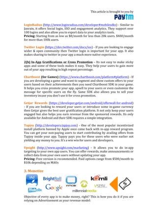 This	
  article	
  is	
  brought	
  to	
  you	
  by	
  	
  
	
  
LoginRadius	
  (http://www.loginradius.com/developer#mobilesdks)	
  -­‐	
  Similar	
  to	
  
Janrain,	
  it	
  offers	
  Social	
  login,	
  SSO	
  and	
  engagement	
  analytics.	
  They	
  support	
  over	
  
100	
  logins	
  and	
  also	
  allow	
  you	
  to	
  export	
  data	
  to	
  your	
  analytics	
  tools.	
  	
  
Pricing:	
  Starting	
  from	
  as	
  low	
  as	
  $8/month	
  for	
  less	
  than	
  20k	
  users.	
  $400/month	
  
for	
  more	
  than	
  100k	
  users.	
  
	
  
Twitter	
  Login	
  (https://dev.twitter.com/docs/ios)	
  -­‐	
  If	
  you	
  are	
  looking	
  to	
  engage	
  
wider	
  &	
  open	
  community	
  then	
  Twitter	
  login	
  is	
  important	
  for	
  your	
  app.	
  It	
  also	
  
makes	
  sharing	
  to	
  twitter	
  in	
  your	
  app	
  a	
  much	
  more	
  native	
  experience.	
  
	
  
2(b)	
  In-­‐App	
  Gratifications	
  or	
  Cross	
  Promotion	
  –	
  Its	
  not	
  easy	
  to	
  make	
  sticky	
  
apps	
  and	
  some	
  of	
  these	
  tools	
  makes	
  it	
  easy.	
  They	
  help	
  your	
  users	
  to	
  gain	
  more	
  
out	
  of	
  your	
  app	
  resulting	
  in	
  high	
  repeat	
  percentage.	
  	
  
	
  
Chartboost	
  (for	
  Games)	
  (https://www.chartboost.com/platform#platform)	
  -­‐	
  If	
  
you	
  are	
  developing	
  a	
  game	
  and	
  want	
  to	
  segment	
  and	
  show	
  custom	
  offers	
  to	
  your	
  
users	
  based	
  on	
  their	
  achievements	
  then	
  you	
  need	
  Chartboost	
  SDK	
  in	
  your	
  game.	
  
It	
  helps	
  you	
  cross	
  promote	
  your	
  app,	
  upsell	
  to	
  your	
  users	
  or	
  even	
  customize	
  the	
  
message	
   for	
   specific	
   users	
   on	
   the	
   fly.	
   Same	
   SDK	
   also	
   allows	
   you	
   to	
   sell	
   your	
  
inventory	
  incase	
  you	
  don’t	
  use	
  it	
  for	
  cross	
  promotion.	
  
	
  
Getjar	
   Rewards	
   (https://developer.getjar.com/android/offerwall-­‐for-­‐android)	
  
-­‐	
  If	
  you	
  are	
  looking	
  to	
  reward	
  your	
  users	
  or	
  introduce	
  some	
  in-­‐game	
  currency	
  
then	
  Getjar	
  gives	
  the	
  best	
  user	
  gratification	
  platform.	
  It	
  not	
  only	
  keep	
  your	
  users	
  
engaged	
  but	
  also	
  helps	
  you	
  earn	
  revenue	
  from	
  the	
  sponsored	
  rewards.	
  Its	
  only	
  
available	
  for	
  Android	
  and	
  their	
  SDK	
  requires	
  a	
  simple	
  integration.	
  
	
  
Tapjoy	
   (http://developers.tapjoy.com)	
   -­‐	
   One	
   of	
   the	
   most	
   popular	
   incentivized	
  
install	
  platform	
  banned	
  by	
  Apple	
  once	
  came	
  back	
  with	
  in-­‐app	
  reward	
  program.	
  
You	
  can	
  get	
  your	
  non-­‐paying	
  users	
  to	
  start	
  contributing	
  by	
  availing	
  offers	
  from	
  
Tapjoy	
  inside	
  your	
  app.	
  Tapjoy	
  pays	
  you	
  for	
  these	
  users	
  who	
  were	
  earlier	
  not	
  
yielding	
  any	
  money	
  to	
  you.	
  It’s	
  a	
  win	
  win	
  for	
  users	
  and	
  developers.	
  	
  
	
  
Upsight	
   (http://www.upsight.com/marketing)	
   -­‐	
   It	
   allows	
   you	
   to	
   do	
   in-­‐app	
  
targeting	
  to	
  your	
  own	
  app	
  users.	
  You	
  can	
  offer	
  rewards,	
  make	
  announcements	
  or	
  
collect	
  data	
  from	
  your	
  own	
  users	
  without	
  updating	
  your	
  app.	
  	
  
Pricing:	
  Free	
  version	
  is	
  recommended.	
  Paid	
  options	
  range	
  from	
  $500/month	
  to	
  
$10k	
  depending	
  on	
  MAUs	
  
	
  
3.	
  Monetize	
  
	
  
Objective	
  of	
  every	
  app	
  is	
  to	
  make	
  money,	
  right?	
  This	
  is	
  how	
  you	
  do	
  it	
  if	
  you	
  are	
  
relying	
  on	
  Advertisement	
  as	
  your	
  revenue	
  model:	
  
 