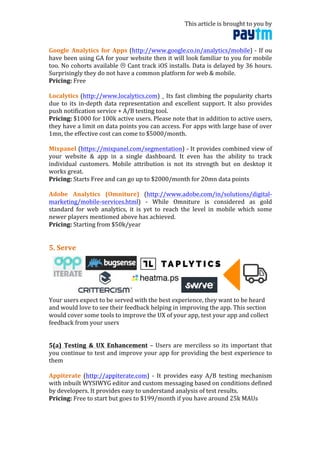 This	
  article	
  is	
  brought	
  to	
  you	
  by	
  	
  
	
  
Google	
   Analytics	
   for	
   Apps	
  (http://www.google.co.in/analytics/mobile)	
  -­‐	
  If	
  ou	
  
have	
  been	
  using	
  GA	
  for	
  your	
  website	
  then	
  it	
  will	
  look	
  familiar	
  to	
  you	
  for	
  mobile	
  
too.	
  No	
  cohorts	
  available	
  "	
  Cant	
  track	
  iOS	
  installs.	
  Data	
  is	
  delayed	
  by	
  36	
  hours.	
  
Surprisingly	
  they	
  do	
  not	
  have	
  a	
  common	
  platform	
  for	
  web	
  &	
  mobile.	
  	
  
Pricing:	
  Free	
  
	
  
Localytics	
  (http://www.localytics.com)	
  _	
  Its	
  fast	
  climbing	
  the	
  popularity	
  charts	
  
due	
  to	
  its	
  in-­‐depth	
  data	
  representation	
  and	
  excellent	
  support.	
  It	
  also	
  provides	
  
push	
  notification	
  service	
  +	
  A/B	
  testing	
  tool.	
  	
  
Pricing:	
  $1000	
  for	
  100k	
  active	
  users.	
  Please	
  note	
  that	
  in	
  addition	
  to	
  active	
  users,	
  
they	
  have	
  a	
  limit	
  on	
  data	
  points	
  you	
  can	
  access.	
  For	
  apps	
  with	
  large	
  base	
  of	
  over	
  
1mn,	
  the	
  effective	
  cost	
  can	
  come	
  to	
  $5000/month.	
  	
  
	
  
Mixpanel	
  (https://mixpanel.com/segmentation)	
  -­‐	
  It	
  provides	
  combined	
  view	
  of	
  
your	
   website	
   &	
   app	
   in	
   a	
   single	
   dashboard.	
   It	
   even	
   has	
   the	
   ability	
   to	
   track	
  
individual	
   customers.	
   Mobile	
   attribution	
   is	
   not	
   its	
   strength	
   but	
   on	
   desktop	
   it	
  
works	
  great.	
  
Pricing:	
  Starts	
  Free	
  and	
  can	
  go	
  up	
  to	
  $2000/month	
  for	
  20mn	
  data	
  points	
  
	
  
Adobe	
   Analytics	
   (Omniture)	
   (http://www.adobe.com/in/solutions/digital-­‐
marketing/mobile-­‐services.html)	
   -­‐	
   While	
   Omniture	
   is	
   considered	
   as	
   gold	
  
standard	
   for	
   web	
   analytics,	
   it	
   is	
   yet	
   to	
   reach	
   the	
   level	
   in	
   mobile	
   which	
   some	
  
newer	
  players	
  mentioned	
  above	
  has	
  achieved.	
  	
  
Pricing:	
  Starting	
  from	
  $50k/year	
  
	
  
	
  
5.	
  Serve	
  
	
  
Your	
  users	
  expect	
  to	
  be	
  served	
  with	
  the	
  best	
  experience,	
  they	
  want	
  to	
  be	
  heard	
  
and	
  would	
  love	
  to	
  see	
  their	
  feedback	
  helping	
  in	
  improving	
  the	
  app.	
  This	
  section	
  
would	
  cover	
  some	
  tools	
  to	
  improve	
  the	
  UX	
  of	
  your	
  app,	
  test	
  your	
  app	
  and	
  collect	
  
feedback	
  from	
  your	
  users	
  
	
  
	
  
5(a)	
   Testing	
   &	
   UX	
   Enhancement	
  –	
  Users	
  are	
  merciless	
  so	
  its	
  important	
  that	
  
you	
  continue	
  to	
  test	
  and	
  improve	
  your	
  app	
  for	
  providing	
  the	
  best	
  experience	
  to	
  
them	
  
	
  
Appiterate	
   (http://appiterate.com)	
   -­‐	
   It	
   provides	
   easy	
   A/B	
   testing	
   mechanism	
  
with	
  inbuilt	
  WYSIWYG	
  editor	
  and	
  custom	
  messaging	
  based	
  on	
  conditions	
  defined	
  
by	
  developers.	
  It	
  provides	
  easy	
  to	
  understand	
  analysis	
  of	
  test	
  results.	
  	
  
Pricing:	
  Free	
  to	
  start	
  but	
  goes	
  to	
  $199/month	
  if	
  you	
  have	
  around	
  25k	
  MAUs	
  
	
  
 