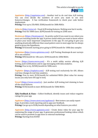 This	
  article	
  is	
  brought	
  to	
  you	
  by	
  	
  
	
  
Apptimize	
   (http://apptimize.com)	
   -­‐	
   Another	
   tool	
   to	
   do	
   real	
   time	
   A/B	
   testing.	
  
You	
   can	
   even	
   decide	
   the	
   numbers	
   of	
   users	
   you	
   want	
   to	
   see	
   new	
  
features/changes.	
   	
   It	
   has	
   verification	
   framework	
   to	
   check	
   your	
   code	
   before	
  
deployment.	
  
Pricing:	
  Free	
  up	
  to	
  25k	
  MAU.	
  $300/month	
  for	
  300k	
  MAUs	
  
	
  
Arise.io	
  (http://arise.io)	
  -­‐	
  Usual	
  A/B	
  testing	
  features.	
  Nothing	
  new	
  but	
  it	
  works.	
  
Pricing:	
  Free	
  for	
  5000	
  users.	
  $299/month	
  for	
  testing	
  on	
  250k	
  users	
  
	
  
Heatma.ps	
  (https://heatmaps.io)	
  -­‐	
  Its	
  pretty	
  useful	
  if	
  you	
  want	
  to	
  see	
  where	
  you	
  
users	
  are	
  touching	
  inside	
  the	
  app.	
  It	
  proves	
  useful	
  when	
  you	
  want	
  to	
  know	
  where	
  
to	
  place	
  your	
  most	
  important	
  components	
  in	
  the	
  app.	
  It’s	
  not	
  going	
  to	
  give	
  you	
  
anything	
  drastically	
  different	
  than	
  usual	
  pattern	
  seen	
  in	
  most	
  apps	
  but	
  its	
  always	
  
good	
  to	
  prove	
  the	
  hypothesis.	
  
Pricing:	
  $19/month	
  starting	
  price	
  going	
  to	
  $399/month	
  for	
  100k	
  data	
  samples	
  
	
  
Optimimo	
  (http://www.optimimo.com)	
  -­‐	
  A/B	
  Testing,	
  Heatmaps	
  &	
  user	
  surveys	
  
all	
  in	
  one	
  solution.	
  	
  
Pricing:	
  $49/month	
  for	
  10k	
  users.	
  $349/month	
  for	
  200k	
  MAUs	
  
	
  
Swrve	
   (https://www.swrve.com)	
   -­‐	
   It’s	
   a	
   multi	
   utility	
   service	
   offering	
   A/B	
  
testing,	
  push	
  notifications	
  and	
  in-­‐app	
  messaging	
  with	
  data	
  analytics.	
  
Pricing:	
  Free	
  to	
  try.	
  $2500/month	
  for	
  500k	
  users	
  
	
  
Taplytics	
   (https://taplytics.com)	
   -­‐	
   A/B	
   testing	
   tool	
   exclusively	
   for	
   iOS.	
   Allows	
  
real	
  time	
  changes	
  &	
  real	
  time	
  analytics.	
  
Pricing:	
  Free	
  to	
  start.	
  $150/month	
  for	
  unlimited	
  MAUs	
  (Best	
  value	
  for	
  money	
  
incase	
  you	
  only	
  have	
  iOS	
  app	
  to	
  test)	
  
	
  
Vessel	
  (https://www.vessel.io)	
  -­‐	
  Just	
  another	
  A/B	
  testing	
  tool	
  claiming	
  to	
  have	
  
all	
  the	
  usual	
  features	
  
Pricing:	
  $150/month	
  to	
  start.	
  $650/month	
  for	
  500k	
  MAUs	
  
	
  
	
  
5(b)	
  Feedback	
  &	
  Fixes	
  –	
  Collect	
  feedback,	
  identify	
  issues	
  and	
  reduce	
  negative	
  
ratings	
  for	
  your	
  app	
  
	
  
Apphance	
  (http://www.utest.com/apphance)	
  -­‐	
  Best	
  testers	
  can	
  easily	
  report	
  
bugs.	
  It	
  provides	
  crash	
  reporting	
  and	
  in-­‐app	
  user	
  feedback.	
  
Pricing:	
  Can	
  go	
  up	
  to	
  $10k/month	
  depending	
  on	
  what	
  features	
  you	
  select	
  
	
  
Apptamin	
   (http://www.apptamin.com)	
   -­‐	
   Create	
   demo	
   video	
   for	
   your	
   app	
   for	
  
explaining	
  the	
  usage	
  of	
  your	
  app.	
  It	
  generates	
  professional	
  looking	
  videos	
  which	
  
can	
  be	
  used	
  to	
  promote	
  in	
  app	
  store	
  or	
  external	
  marketings	
  
Pricing:	
  Starting	
  from	
  $1050	
  	
  
	
  
 