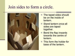 Join sides to form a circle. The taped sides should be on the inside of lantern. Stand lantern once all sides are taped together. Bend the flap inwards towards the centre of lantern. This form the holder for base of the lantern. 