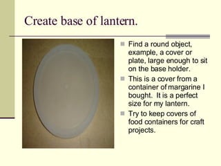 Create base of lantern. Find a round object, example, a cover or plate, large enough to sit on the base holder. This is a cover from a container of margarine I bought.  It is a perfect size for my lantern. Try to keep covers of food containers for craft projects. 
