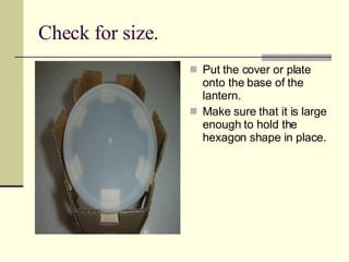 Check for size. Put the cover or plate onto the base of the lantern. Make sure that it is large enough to hold the hexagon shape in place. 