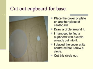 Cut out cupboard for base. Place the cover or plate on another piece of cardboard. Draw a circle around it. I managed to find a cupboard with a circle already cut into it. I placed the cover at its centre before I drew a circle. Cut this circle out. 