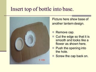 Insert top of bottle into base. Picture here show base of  another lantern design. Remove cap. Cut the edge so that it is smooth and looks like a flower as shown here. Push the opening into the hole. Screw the cap back on. 