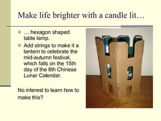 Make life brighter with a candle lit… …  hexagon shaped table lamp.  Add strings to make it a lantern to celebrate the mid-autumn festival, which falls on the 15th day of the 8th Chinese Lunar Calendar. No interest to learn how to  make this?  