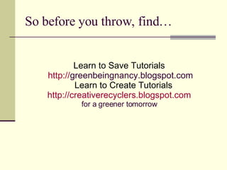 So before you throw, find… Learn to Save Tutorials http:// greenbeingnancy.blogspot.com Learn to Create Tutorials http://creativerecyclers.blogspot.com for a greener tomorrow 