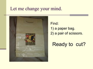 Let me change your mind. Find: 1) a paper bag. 2) a pair of scissors. Ready to  cut? 