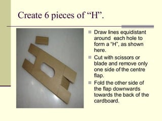 Create 6 pieces of “H”. Draw lines equidistant around  each hole to form a “H”, as shown here. Cut with scissors or blade and remove only one side of the centre flap. Fold the other side of the flap downwards towards the back of the cardboard. 