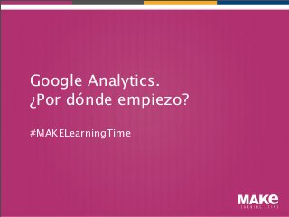 Google Analytics.
¿Por dónde empiezo?

#MAKELearningTime
 