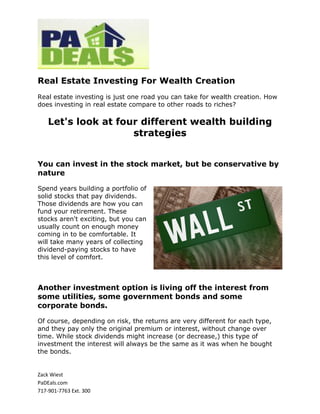 Real Estate Investing For Wealth Creation
Real estate investing is just one road you can take for wealth creation. How
does investing in real estate compare to other roads to riches?

    Let's look at four different wealth building
                     strategies


You can invest in the stock market, but be conservative by
nature

Spend years building a portfolio of
solid stocks that pay dividends.
Those dividends are how you can
fund your retirement. These
stocks aren't exciting, but you can
usually count on enough money
coming in to be comfortable. It
will take many years of collecting
dividend-paying stocks to have
this level of comfort.



Another investment option is living off the interest from
some utilities, some government bonds and some
corporate bonds.

Of course, depending on risk, the returns are very different for each type,
and they pay only the original premium or interest, without change over
time. While stock dividends might increase (or decrease,) this type of
investment the interest will always be the same as it was when he bought
the bonds.


Zack Wiest
PaDEals.com
717-901-7763 Ext. 300
 