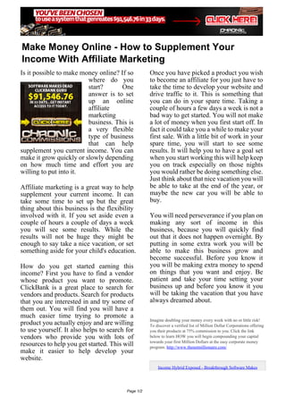 Make Money Online - How to Supplement Your
Income With Affiliate Marketing
Is it possible to make money online? If so          Once you have picked a product you wish
                         where do you               to become an affiliate for you just have to
                         start?      One            take the time to develop your website and
                         answer is to set           drive traffic to it. This is something that
                         up an online               you can do in your spare time. Taking a
                         affiliate                  couple of hours a few days a week is not a
                         marketing                  bad way to get started. You will not make
                         business. This is          a lot of money when you first start off. In
                         a very flexible            fact it could take you a while to make your
                         type of business           first sale. With a little bit of work in your
                         that can help              spare time, you will start to see some
supplement you current income. You can              results. It will help you to have a goal set
make it grow quickly or slowly depending            when you start working this will help keep
on how much time and effort you are                 you on track especially on those nights
willing to put into it.                             you would rather be doing something else.
                                                    Just think about that nice vacation you will
Affiliate marketing is a great way to help          be able to take at the end of the year, or
supplement your current income. It can              maybe the new car you will be able to
take some time to set up but the great              buy.
thing about this business is the flexibility
involved with it. If you set aside even a           You will need perseverance if you plan on
couple of hours a couple of days a week             making any sort of income in this
you will see some results. While the                business, because you will quickly find
results will not be huge they might be              out that it does not happen overnight. By
enough to say take a nice vacation, or set          putting in some extra work you will be
something aside for your child's education.         able to make this business grow and
                                                    become successful. Before you know it
How do you get started earning this                 you will be making extra money to spend
income? First you have to find a vendor             on things that you want and enjoy. Be
whose product you want to promote.                  patient and take your time setting your
ClickBank is a great place to search for            business up and before you know it you
vendors and products. Search for products           will be taking the vacation that you have
that you are interested in and try some of          always dreamed about.
them out. You will find you will have a
much easier time trying to promote a
                                                    Imagine doubling your money every week with no or little risk!
product you actually enjoy and are willing          To discover a verified list of Million Dollar Corporations offering
to use yourself. It also helps to search for        you their products at 75% commission to you. Click the link
vendors who provide you with lots of                below to learn HOW you will begin compounding your capital
                                                    towards your first Million Dollars at the easy corporate money
resources to help you get started. This will        program. http://www.thenetmillionaire.com/
make it easier to help develop your
website.
                                                        Income Hybrid Exposed - Breakthrough Software Makes




                                         Page 1/2
 