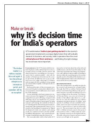 Ericsson Business Review, Issue 1, 2015
▶ ask anybody in the ICT business whether mo-
bile telephony and broadband have been trans-
formative forces in India, and the answer will
almost always be a resounding yes. In some re-
spects this is understandable – after all, the
number of telephone subscribers in the coun-
try grew from 28 million in 2000 [1] to 957 mil-
lion in 2014 [2], while a thriving ICT industry
with revenues of USD 125 billion [3] has sprung
up around India’s rapidly evolving network in-
frastructure.
But beyond the state-of-the art corporate cam-
puses and the gated communities inhabited by a
new generation of tech millionaires, how much
has really changed?
In 2014, India slid to 83rd spot among 148 econ-
omies in terms of leveraging ICT for enhanced
competitiveness and well-being, compared with
68th place out of 144 countries in 2013, accord-
ing to a World Economic Forum report [4]. India
was just 129th among 166 countries in terms of
ICT development in the latest report from the In-
ternational Telecommunication Union [5]. In a
study by the Broadband Commission for Digital
Development, India was ranked 113th among
nearly 200 countries in terms of active mobile-
broadband subscriptions – and 142nd in the per-
centage of individuals using the internet [6].
The uncomfortable truth is that India’s ICT
journey has so far been about the urban rich and
middle classes. Like the Green Revolution in the
1960s that took India from being a food import-
er to a self-sufficient nation capable of feeding its
citizens while also exporting grain, the country
urgently needs a Broadband Revolution to un-
leash its full potential. And it is clear that this pro-
cess is still in the very early stages.
BROADENING BROADBAND
This is the background to an ambitious plan by
the country’s government for a Digital India.
Through the USD 90 million National Rural
Internet and Technology Mission, the govern-
ment intends to provide broadband access to
630,000 villages across the nation. The Nation-
al Telecom Policy-2012 sets out to boost the
number of broadband subscribers to 175 mil-
lion by 2017 and 600 million by 2020, deliver
minimum download speeds of 2Mbps, with
speeds of 100Mbps or more available on de-
mand, and to increase rural telecom penetra-
tion to 70 percent by 2017 and 100 percent by
2020 [7]. The government has also set aside
USD 1.2 billion to fund a smart-cities project
and created a USD 1.7 billion fund for start-
ups. Dramatic increases in the digital delivery
of health, education, finance and governance
services are all high on the agenda.
ICT transformation? India is just getting started. As the country’s
government implements a unique digital vision that will radically
reorient its business and society, India’s operators face the most
critical phase of their existence – and finding the right strategy
has never been more important.
▶
“The Indian
market is a
ruthless teacher;
time and again it
has forced local
enterprises to
innovate or
perish, and
operators will be
no exception”
Make or break:
why it’s decision time
for India’s operators
 
