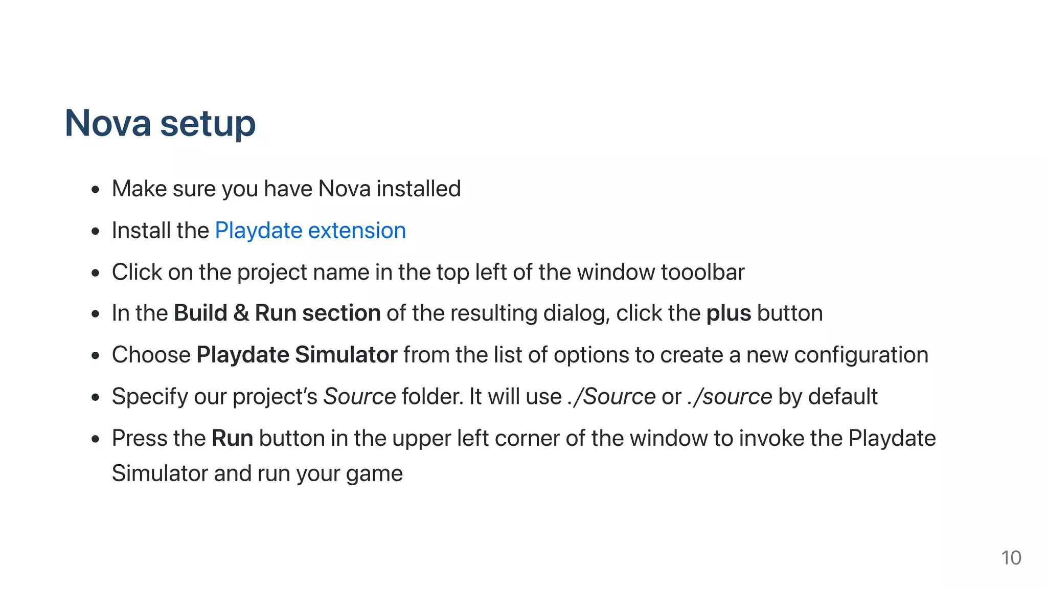 Novasetup
MakesureyouhaveNovainstalled
InstallthePlaydateextension
Clickontheprojectnameinthetopleftofthewindowtooolbar
IntheBuild&Runsectionoftheresultingdialog,clicktheplusbutton
ChoosePlaydateSimulatorfromthelistofoptionstocreateanewconfiguration
Specifyourproject’sSourcefolder.Itwilluse./Sourceor./sourcebydefault
PresstheRunbuttonintheupperleftcornerofthewindowtoinvokethePlaydate
Simulatorandrunyourgame
10
 