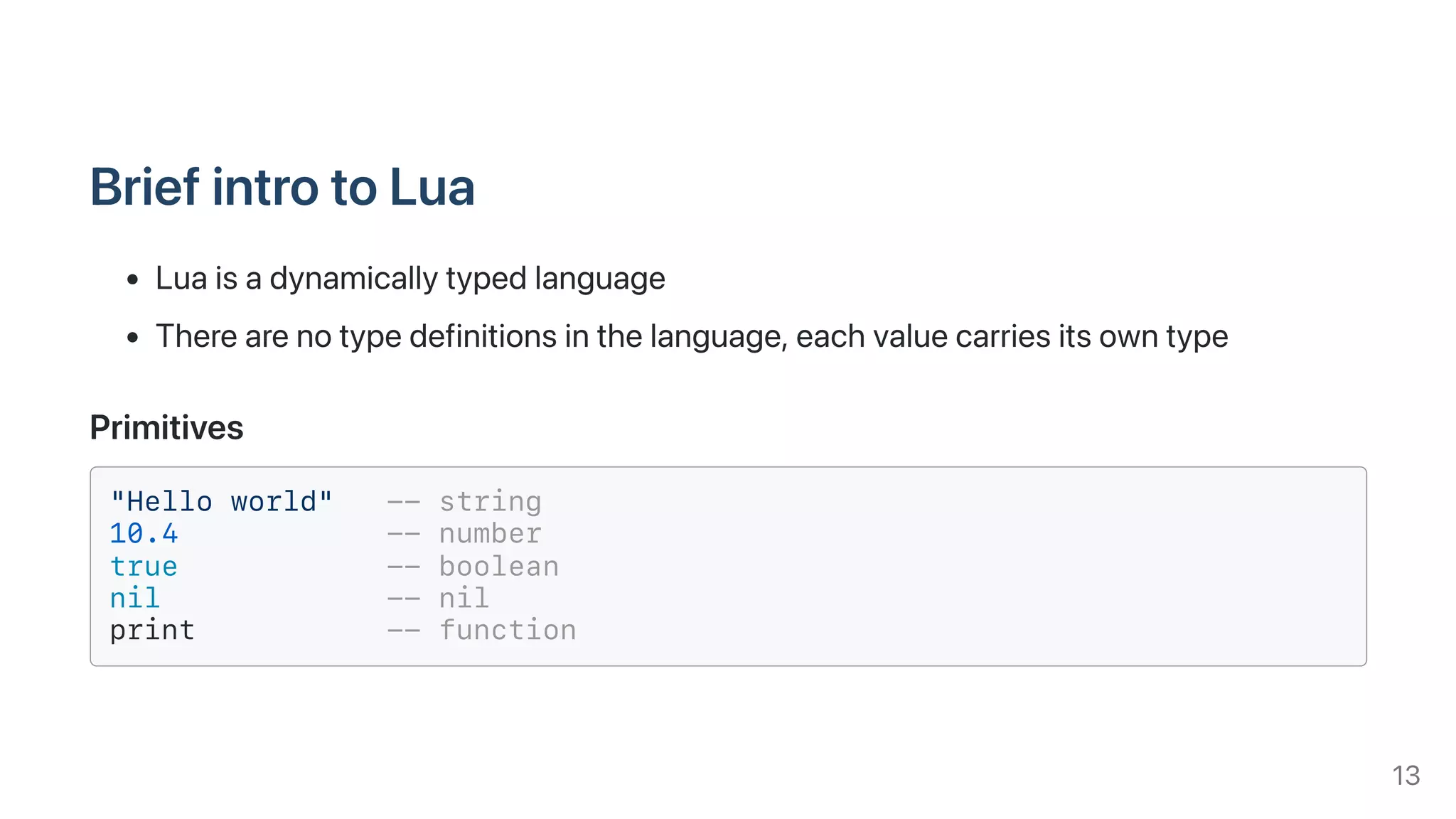 BriefintrotoLua
Luaisadynamicallytypedlanguage
Therearenotypedefinitionsinthelanguage,eachvaluecarriesitsowntype
Primitives
"Hello world" -- string
10.4 -- number
true -- boolean
nil -- nil
print -- function
13
 