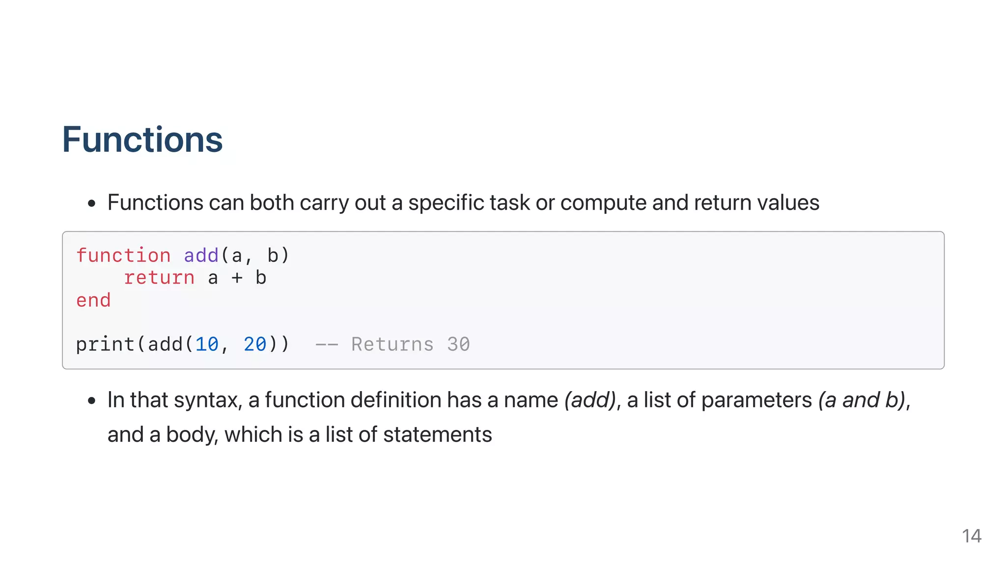 Functions
Functionscanbothcarryoutaspecifictaskorcomputeandreturnvalues
function add(a, b)
return a + b
end
print(add(10, 20)) -- Returns 30
Inthatsyntax,afunctiondefinitionhasaname(add),alistofparameters(aandb),
andabody,whichisalistofstatements
14
 