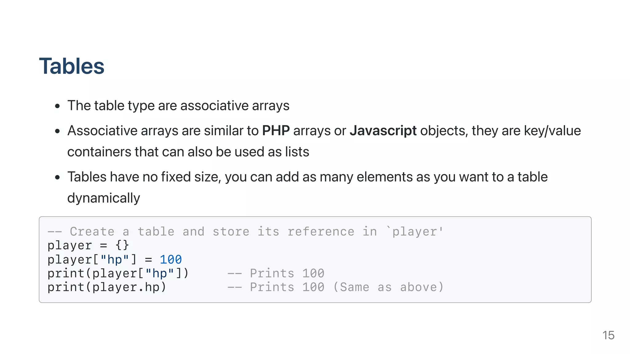 Tables
Thetabletypeareassociativearrays
AssociativearraysaresimilartoPHParraysorJavascriptobjects,theyarekey/value
containersthatcanalsobeusedaslists
Tableshavenofixedsize,youcanaddasmanyelementsasyouwanttoatable
dynamically
-- Create a table and store its reference in `player'
player = {}
player["hp"] = 100
print(player["hp"]) -- Prints 100
print(player.hp) -- Prints 100 (Same as above)
15
 