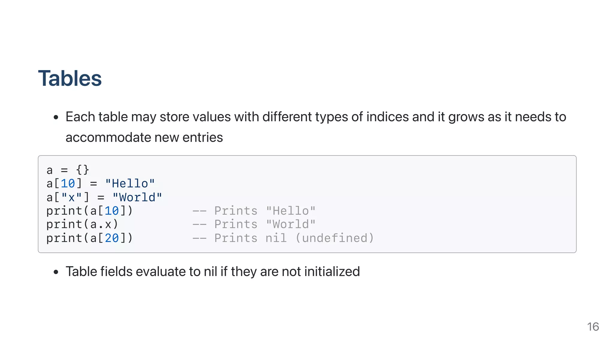 Tables
Eachtablemaystorevalueswithdifferenttypesofindicesanditgrowsasitneedsto
accommodatenewentries
a = {}
a[10] = "Hello"
a["x"] = "World"
print(a[10]) -- Prints "Hello"
print(a.x) -- Prints "World"
print(a[20]) -- Prints nil (undefined)
Tablefieldsevaluatetoniliftheyarenotinitialized
16
 