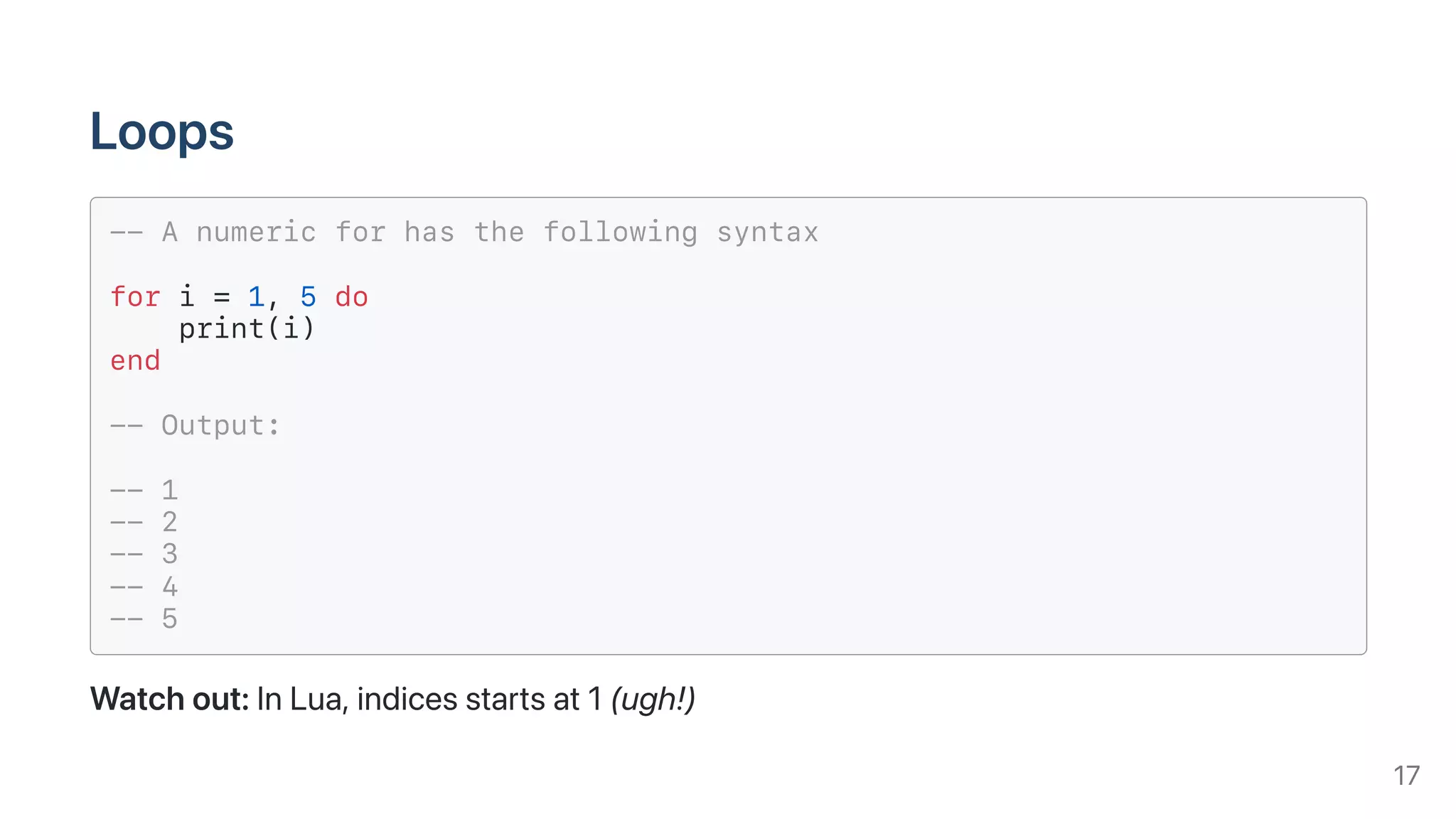 Loops
-- A numeric for has the following syntax
for i = 1, 5 do
print(i)
end
-- Output:
-- 1
-- 2
-- 3
-- 4
-- 5
Watchout:InLua,indicesstartsat1(ugh!)
17
 
