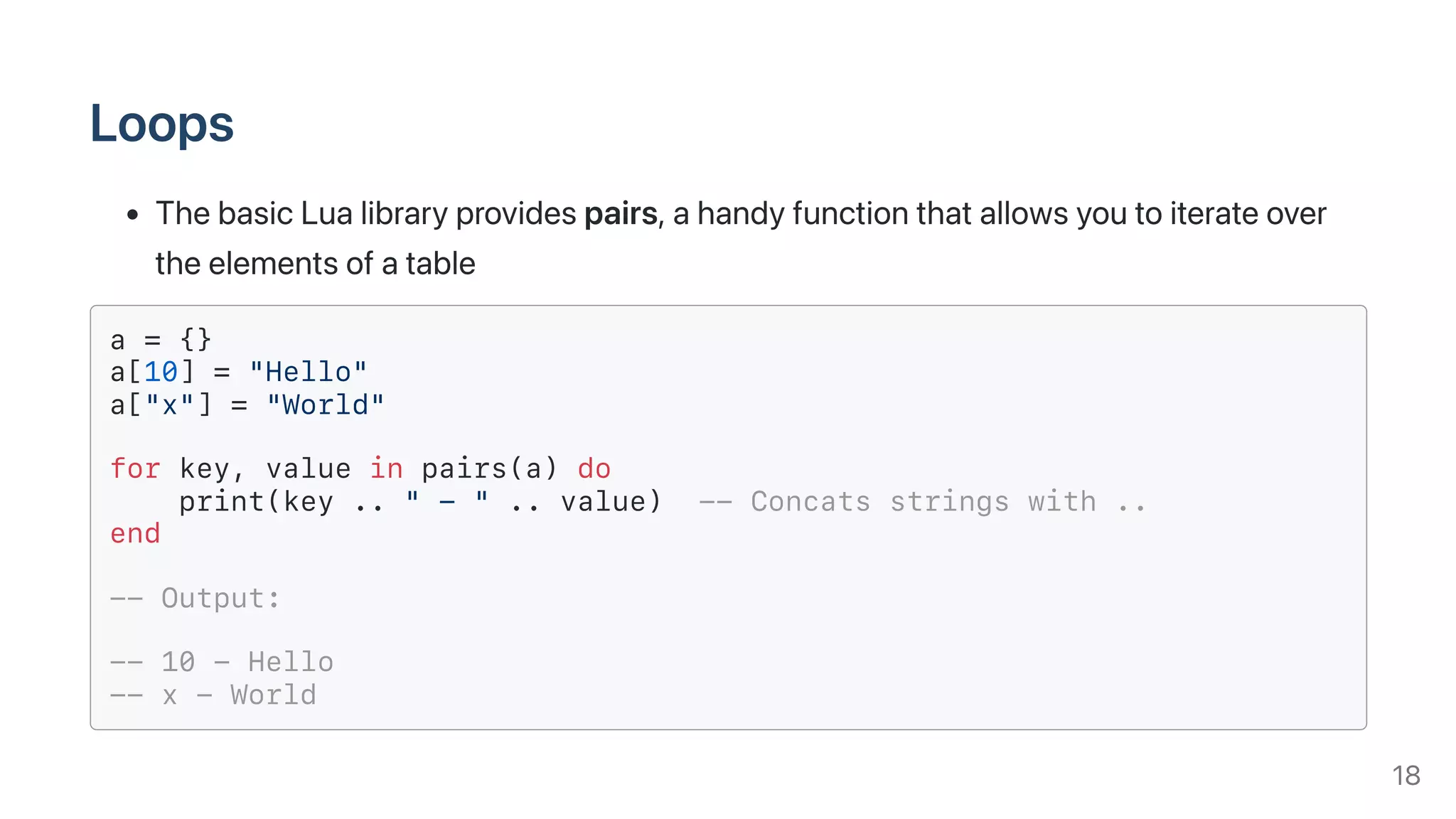 Loops
ThebasicLualibraryprovidespairs,ahandyfunctionthatallowsyoutoiterateover
theelementsofatable
a = {}
a[10] = "Hello"
a["x"] = "World"
for key, value in pairs(a) do
print(key .. " - " .. value) -- Concats strings with ..
end
-- Output:
-- 10 - Hello
-- x - World
18
 