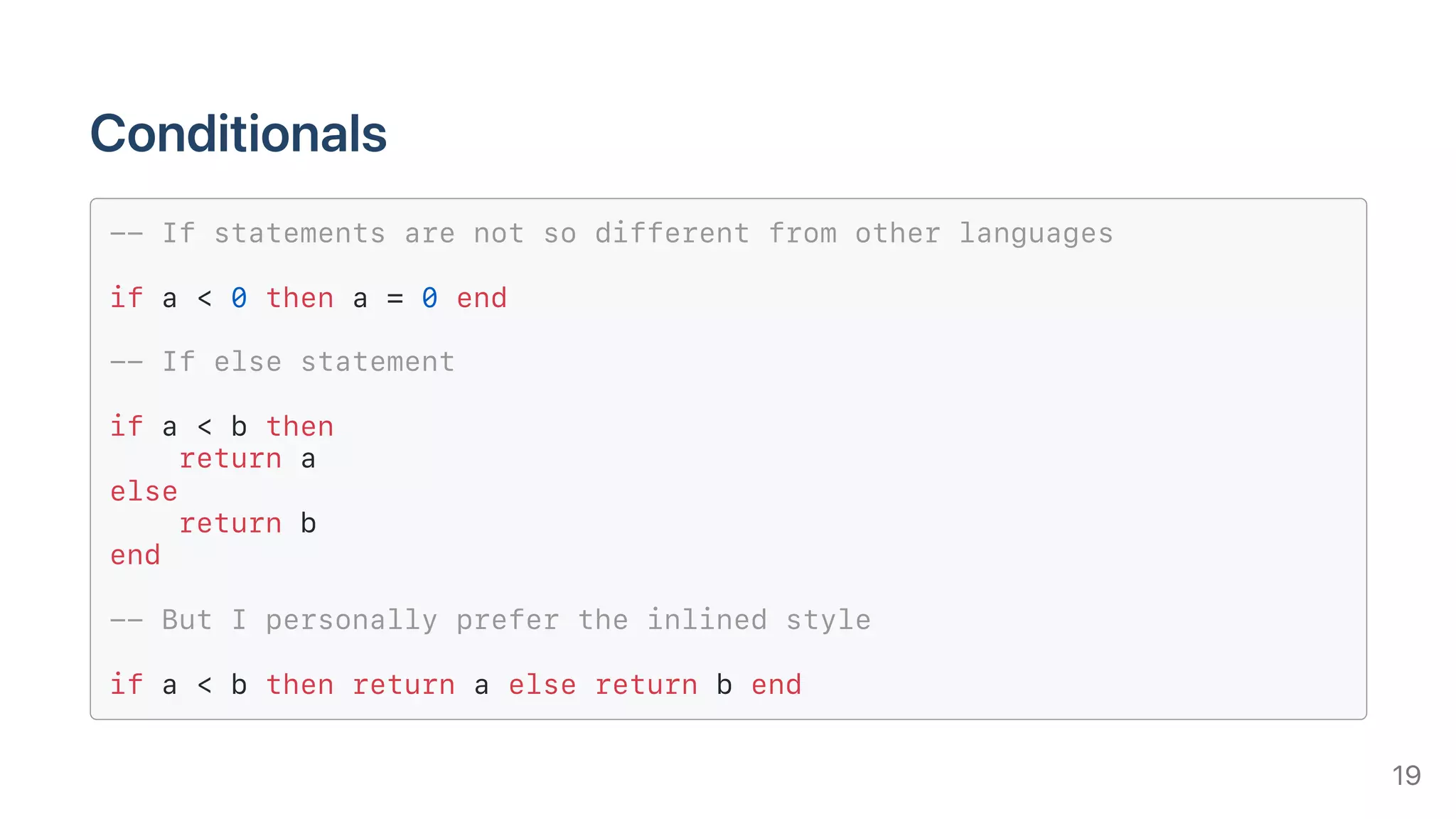 Conditionals
-- If statements are not so different from other languages
if a < 0 then a = 0 end
-- If else statement
if a < b then
return a
else
return b
end
-- But I personally prefer the inlined style
if a < b then return a else return b end
19
 
