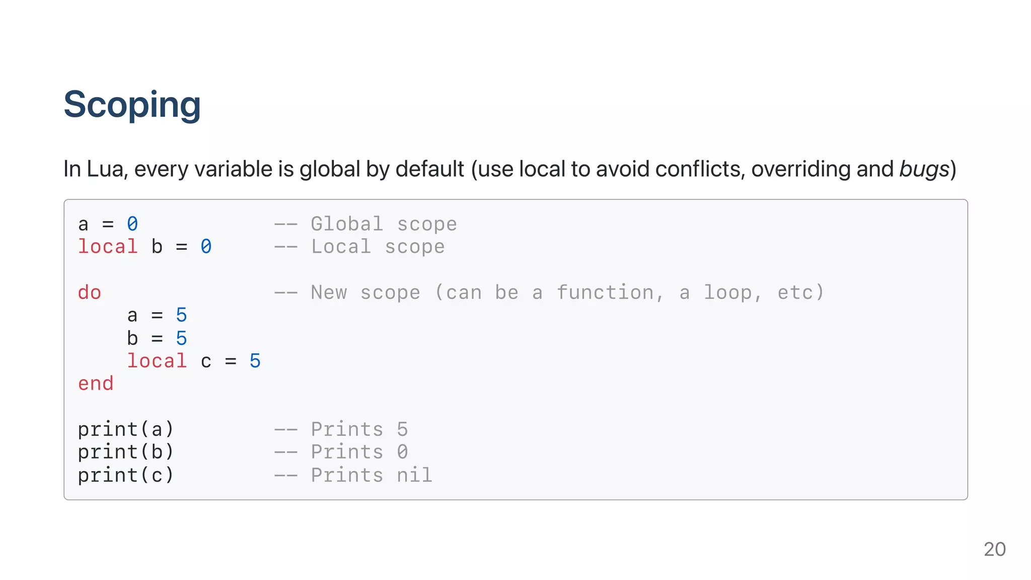 Scoping
InLua,everyvariableisglobalbydefault(uselocaltoavoidconflicts,overridingandbugs)
a = 0 -- Global scope
local b = 0 -- Local scope
do -- New scope (can be a function, a loop, etc)
a = 5
b = 5
local c = 5
end
print(a) -- Prints 5
print(b) -- Prints 0
print(c) -- Prints nil
20
 