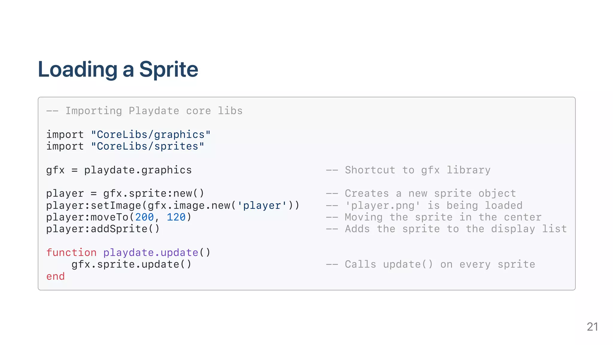 LoadingaSprite
-- Importing Playdate core libs
import "CoreLibs/graphics"
import "CoreLibs/sprites"
gfx = playdate.graphics -- Shortcut to gfx library
player = gfx.sprite:new() -- Creates a new sprite object
player:setImage(gfx.image.new('player')) -- 'player.png' is being loaded
player:moveTo(200, 120) -- Moving the sprite in the center
player:addSprite() -- Adds the sprite to the display list
function playdate.update()
gfx.sprite.update() -- Calls update() on every sprite
end
21
 