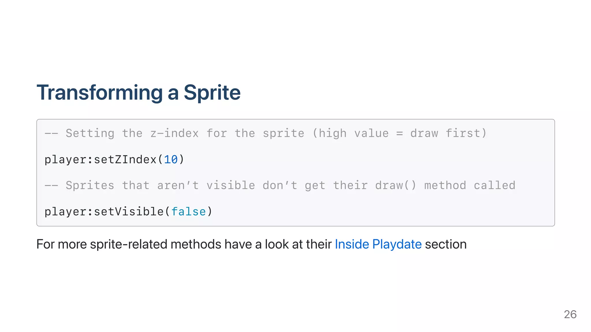 TransformingaSprite
-- Setting the z-index for the sprite (high value = draw first)
player:setZIndex(10)
-- Sprites that aren’t visible don’t get their draw() method called
player:setVisible(false)
Formoresprite-relatedmethodshavealookattheirInsidePlaydatesection
26
 