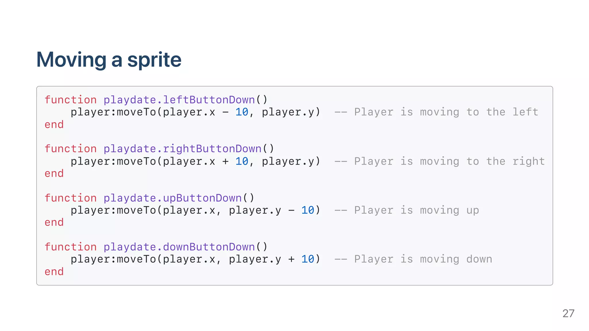 Movingasprite
function playdate.leftButtonDown()
player:moveTo(player.x - 10, player.y) -- Player is moving to the left
end
function playdate.rightButtonDown()
player:moveTo(player.x + 10, player.y) -- Player is moving to the right
end
function playdate.upButtonDown()
player:moveTo(player.x, player.y - 10) -- Player is moving up
end
function playdate.downButtonDown()
player:moveTo(player.x, player.y + 10) -- Player is moving down
end
27
 