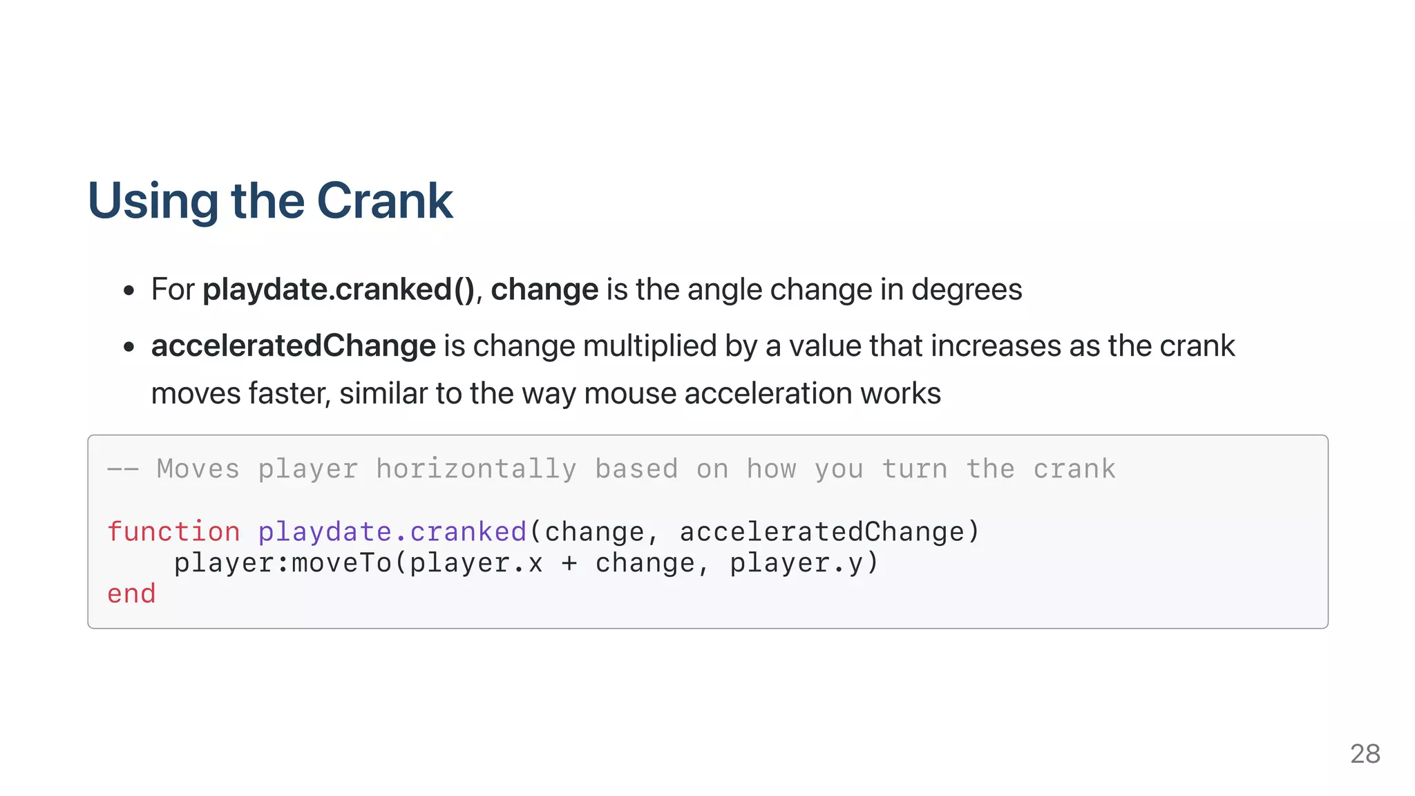UsingtheCrank
Forplaydate.cranked(),changeistheanglechangeindegrees
acceleratedChangeischangemultipliedbyavaluethatincreasesasthecrank
movesfaster,similartothewaymouseaccelerationworks
-- Moves player horizontally based on how you turn the crank
function playdate.cranked(change, acceleratedChange)
player:moveTo(player.x + change, player.y)
end
28
 